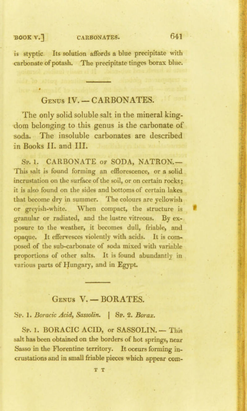 is sU-ptic Its solution affords a blue precipitate with carbonate of potash. The precipitate tinges borax blue. Genus IV. — CARBONATES. The only solid soluble salt in the mineral king- dom belonging to this genus is the carbonate of soda. The insoluble carbonates are described in Books II. and III. Sp. 1. CARBONATE of SODA, NATRON.— This salt is found forming an efHorescence, or a solid incrustation on the surface of the soil, or on certain rocks; it is also found on the sides and bottoms of certain lakes that become dry in summer. The colours are yellowish or greyish-white. When compact, the structure is ^ granular or radiated, and the lustre vitreous. By ex- posure to the weather, it becomes dull, friable, and opaque. It effervesces violently with acids. It is com- posed of the sub-carbonate of soda mixed with variable proportions of other salts. It is found abundantly in various parts of Hungarj-, and in Egypt. Genus V. — BORATES. Sp. I. Boracic Acid, Sassolin. | Sp. 2. Borax. Sp. 1. BORACIC ACID, or SASSOLIN. — This 5>alt has been obtained on the borders of hot springs, near Sasso in the Florentine territory. It occurs forming in- crustations and in small friable pieces which appear com- T T