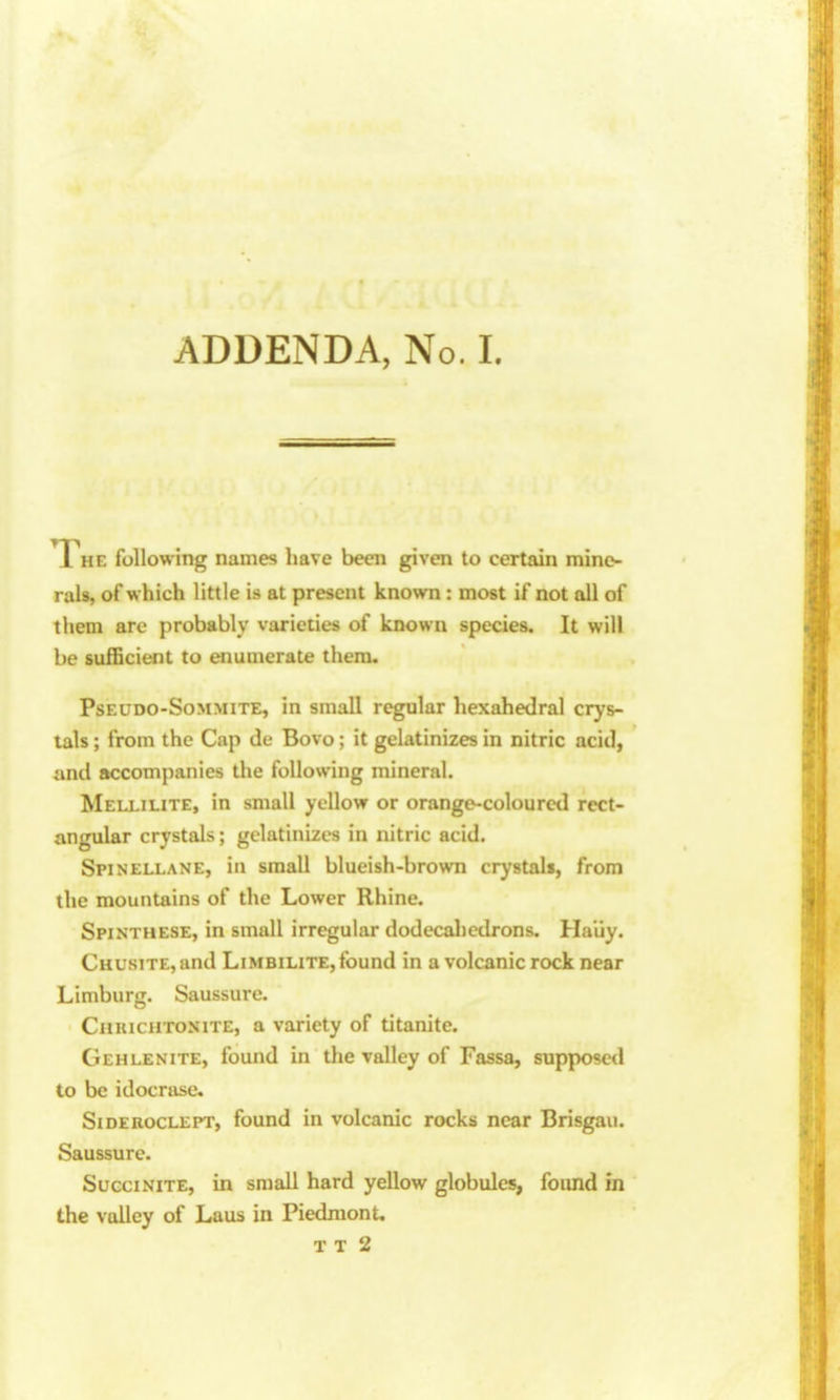 T HE following names have been given to certain mine- rals, of which little is at present known : most if not all of them arc probably varieties of known species. It will be sufficient to enumerate them. PsEUDO-SoMMiTE, in Small regular hexahedral crys- tals ; from the Cap de Bovo; it gelatinizes in nitric acid, and accompanies the following mineral. Mellilite, in small yellow or orange-coloured rect- angular crystals; gelatinizes in nitric acid. Spinellane, in small blueish-brown crystals, from the mountains of the Lower Rhine. Spinthese, in small irregular dodecahedrons. Ha'iiy. CHUsiTE,and Limbilite, found in a volcanic rock near Limburg. Saussure. CnuicHTONiTE, a variety of titanite. Gehlenite, found in the valley of Fassa, supposed to be idocrase. Sideuoclept, found in volcanic rocks near Brisgau. Saussure. Succinite, in small hard yellow globules, found in the valley of Laus in Piedmont. T T 2