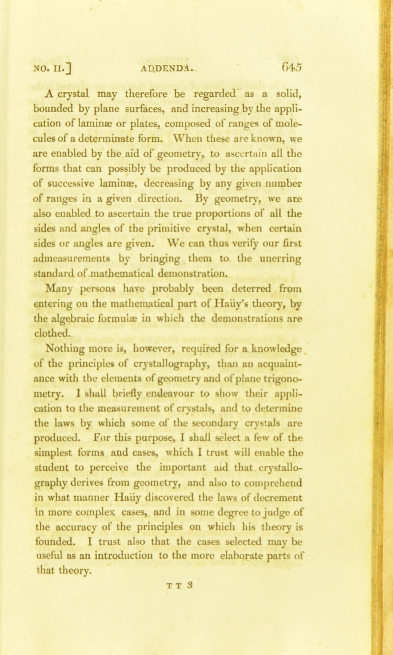 A crystal may therefore be regarded as a solid, bounded by plane surfaces, and increasing by the appli- cation of laminse or plates, composed of ranges of mole- cules of a determinate form. When tlieae are known, we are enabled by the aid of geometry> to ascertain all the forms that can possibly be produced by the application of successive laminas, decreasing by any given number of ranges in a given direction. By geometry, we are also enabled to ascertain the true proportions of all the sides and angles of the primitive crystal, when certain sides or angles are given. We can thus verify our first admeasurements by bringing them to the unerring standard of mathematical demonstration. Many persons have probably been deterred from entering on the mathematical part of Hauy's theory, by the algebraic formula? in which the demonstrations are cloUicd. Nothing more is, however, required for a knowledge of the principles of crystallography, than an acquaint- ance with the elements of geometry and of plane trigono- metry. I shall briefly endeavour to show their appli- cation to the measurement of crystals, and to determine the laws by which some of the secondary crystals are protlucetl. For this purpose, I shall select a few of the simplest forms and cases, which I trust will enable the student to perceive the important aid that crystallo- graphy derives from geometry, and also to comprehend in what manner Haiiy discovered the laws of decrement in more complex cases, and in some degree to judge of the accuracy of the principles on which his theory is founded. I trust also that the cases selected may be useful as an introduction to the more elaborate parts of that theory.