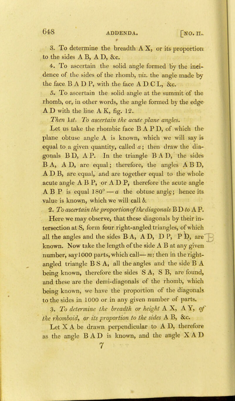 64?8 ADDENDA. [nO. II.. 3. To determine the breadth A X, or its proportion; to the sides A B, A D, &c. 4. To ascertain the soHd angle formed by the inci- dence of the sides of the rhomb, viz. the angle made the face B A D P, with the face A D C L, &g. 5. To ascertain the solid angle at the summit of the rhomb, or, in other words, the angle formed by the edge A D with the line A K, fig. 12. Then \st. To ascertain the acute plane angles. Let us take the rhombic face B A P D, of which the plane obtuse angle A is known, which we will say is equal to a given quantity, called a; then draw the dia- gonals B D, A P. In the triangle BAD, the sides B A, A D, are equal; therefore, the angles A B D, A D B, are equal, and are together equal to the whole acute angle A B P, or A D P, therefore the acute angle A B P is equal 180° — a the obtuse angle; hence its value is known, which we will call b. 2. To ascertain the proportion of the diagonals BD^o A P. Here we may observe, that these diagonals by their in- tersection at S, form four right-angled triangles, of which all the angles and the sides B A, AD, D P, P D, are'^ known. Now take the length of the side A B at any given number, say 1000 parts, which call—m: then in the right- angled triangle B S A, all the angles and the side B A being known, therefore the sides S A, SB, are found, and these are the demi-diagonals of the rhomb, which being known, we have the proportion of the diagonals to the sides in 1000 or in any given number of parts. 3. To determine the breadth or height AX, AY, of the rhomboid, or its propoi-tio7i to the sides A B, &c. Let X A be drawn perpendicular to A D, therefore as the angle B A D is known, and the angle X A D