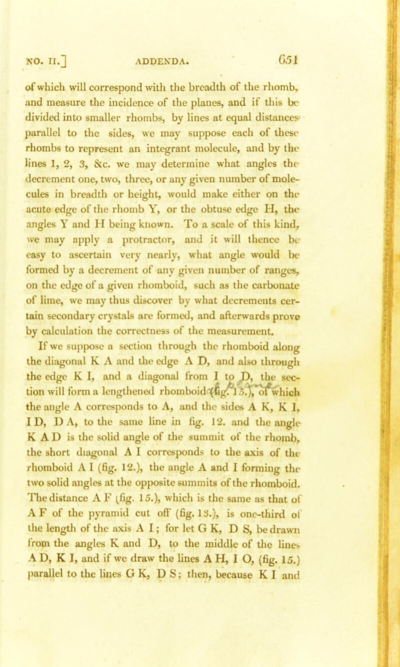 of which will correspond with the breadth of the rhomb, and measure the incidence of the planes, and if tliis be divided into smaller rhombs, by lines at equal distances' parallel to the sides, we may suppose each of these rhombs to represent an integrant molecule, and by the lines 1, 2, 3, &c. we may determine what angles the decrement one, two, three, or any given number of mole- cules in breadth or height, would make either on the acute edge of the rhomb Y, or the obtuse edge H, the angles Y and H being known. To a scale of this kind, we may apply a protractor, and it will thence bt- easy to ascertain very nearly, what angle would Ik- formed by a decrement of any given number of ranges, on the edge of a given rhomboid, such as the carbonate of lime, we may thus discover by what decrements cer- tain secondary crystals are formed, and afterwards prove by calculation the correctness of the measurement. If we suppose a section through the rhomboid along the dijigonal K A and the edge A D, and also through the edge K I, and a diagonal from I to the sec- tion will forma Icngthenetl rhomboid'(fig^l?;.')pot*which the angle A corresponds to A, and the sides A K, K I, ID, DA, to the same line in fig. 12. and the angle K AD is the solid angle of the summit of the rhomb, the short diagonal A I corresponds to the axis of the rhomboid A I (fig. 12.), the angle A and I forming the two solid angles at the opposite summits of the rhomboid. The distance A F ^fig. 15.), which is the same as that of A F of the pyramid cut oft' (fig. 13.), is one-third ot the length of the axis A I; for let G K, D S, be drawn iVom the angles K and D, to the middle of the lino A D, K I, and if we draw the lines A H, I O, (fig. 15.)