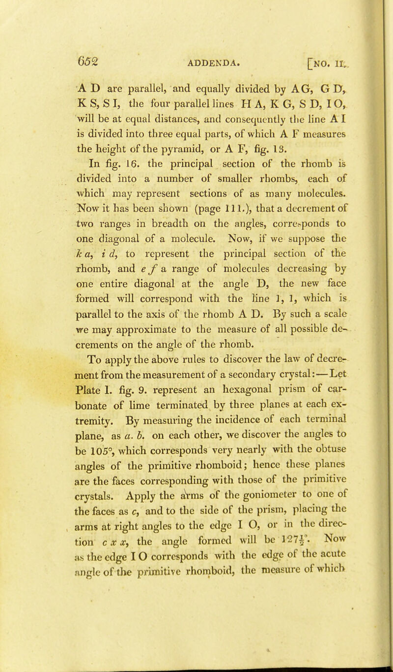 A D are parallel, and equally divided by AG, G D, K S, S I, the four parallel lines H A, K G, S D, IO, will be at equal distances, and consequently the line AI is divided into three equal parts, of which A F measures the height of the pyramid, or A F, fig. 13. In fig. 16. the principal section of the rhomb is divided into a number of smaller rhombs, each of which may represent sections of as many molecules. Now it has been shown (page 111.), that a decrement of two ranges in breadth on the angles, corre.-<ponds to one diagonal of a molecule. Now, if we suppose the k a, i d, to represent the principal section of the rhomb, and e J a range of molecules decreasing by one entire diagonal at the angle D, the new face formed will correspond with the line 1, 1, which is parallel to the axis of the rhomb A D. By such a scale we may approximate to the measure of all possible de- crements on the angle of the rhomb. To apply the above rules to discover the law of decre- ment from the measurement of a secondary crystal:—Let Plate 1. fig. 9. represent an hexagonal prism of car- bonate of lime terminated by three planes at each ex- tremity. By measuring the incidence of each terminal plane, as a. b. on each other, we discover the angles to be 105°, which corresponds very nearly with the obtuse angles of the primitive rhomboid; hence these planes are the faces corresponding with those of the primitive crystals. Apply the aVms of the goniometer to one of the faces as c, and to the side of the prism, placing the arms at right angles to the edge I O, or in the direc- tion c X X, the angle formed will be 127i°. Now as the edge IO corresponds with the edge of the acute angle of the primitive rhomboid, the measure of which