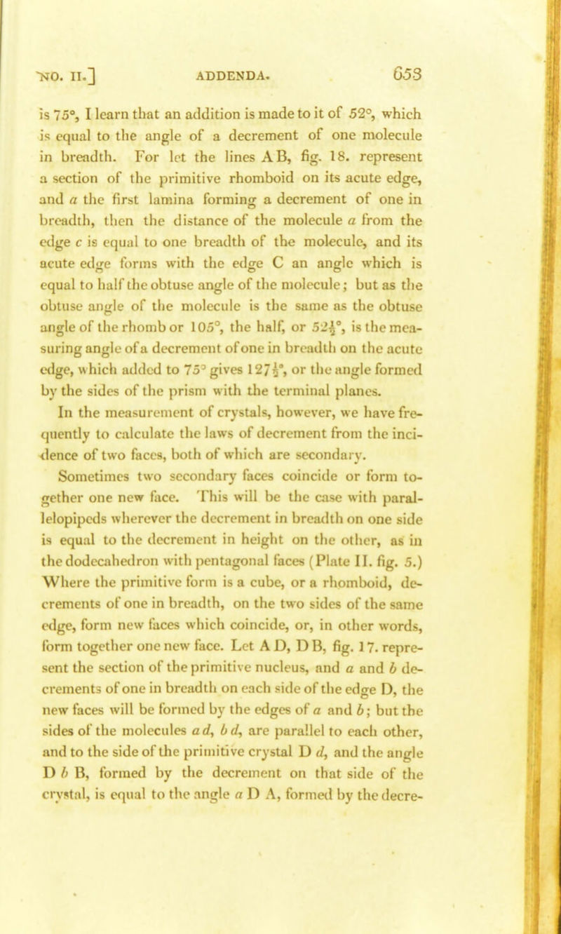 is 75°, I learn that an addition is made to it of 52°, which is equal to the angle of a decrement of one molecule in breadth. For let the lines AB, fig. 18. represent a section of the primitive rhomboid on its acute edge, and a the first lamina forminor a decrement of one in breadth, then the distance of the molecule a from the edge c is equal to one breadth of the molecule, and its acute edge forms with the edge C an angle which is equal to half the obtuse angle of the molecule; but as the obtuse angle of the molecule is the same as the obtuse angle of the rhomb or 105°, the half, or 5-'^% is the mea- suring angle of a decrement of one in breadth on the acute edge, which added to 75^ gives 12/5% or the angle formed by the sides of the prism with the terminal planes. In the measurement of crystals, however, we have fre- quently to calculate the laws of decrement from the inci- dence of two faces, both of which are secondarv. Sometimes two secondary faces coincide or form to- gether one new face. This will be the case with paral- lelopipeds wherever the decrement in breadth on one side is equal to the decrement in height on the other, as in the dodecahedron with pentagonal faces (Plate II. fig. 5.) Where the primitive form is a cube, or a rhomboid, de- crements of one in breadth, on the two sides of the same edge, form new faces which coincide, or, in other words, form together one new face. Let AD, DB, fig. 17. repre- sent the section of the primitive nucleus, and a and b de- crements of one in breadth on each side of the edffe D, the new faces will be formed by the edges of a and h\ but the sides of the molecules ad^ bd, are parallel to each other, and to the side of the primitive crystal D J, and the angle D b B, formed by the decrement on that side of the crystal, is equal to the angle a D A, formed by the decre-