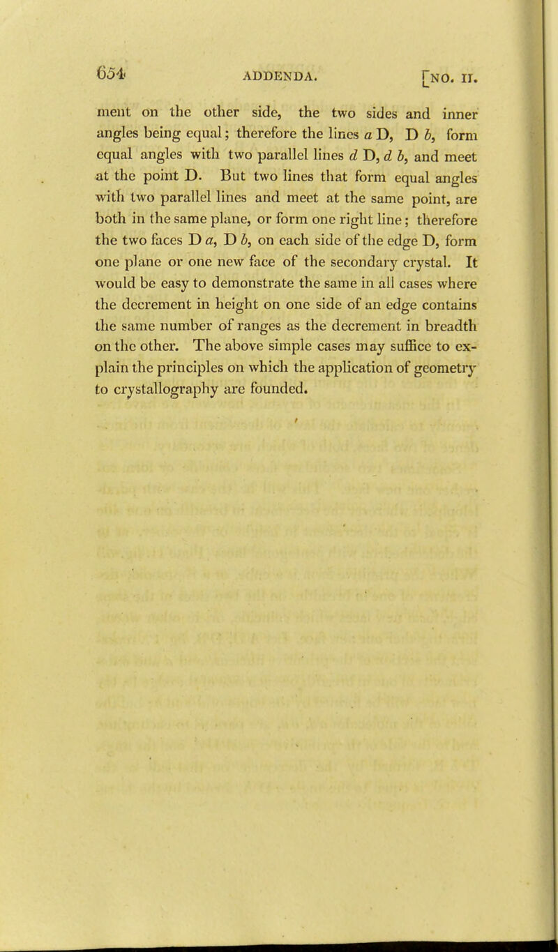 ment on the other side, the two sides and inner angles being equal; therefore the lines a D, D b, form equal angles with two parallel lines dT>,d b, and meet at the point D. But two lines that form equal angles with two parallel lines and meet at the same point, are both in the same plane, or form one right line; therefore the two faces T> a, D Z>, on each side of the edge D, form one plane or one new face of the secondary crystal. It would be easy to demonstrate the same in all cases where the decrement in height on one side of an edge contains the same number of ranges as the decrement in breadth on the other. The above simple cases may suflSce to ex- plain the principles on which the application of geometry to crystallography are founded.