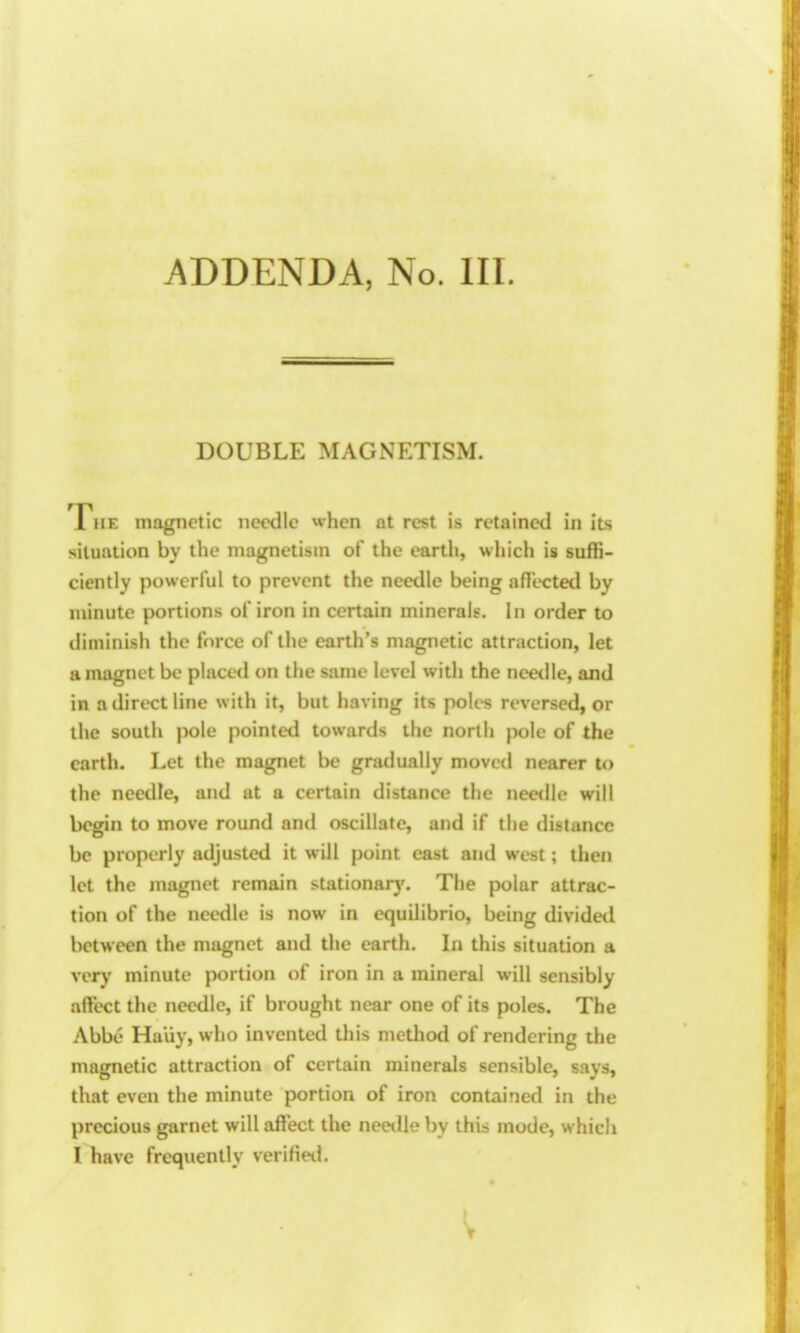 ADDENDA, No. III. DOUBLE MAGNETISM. The magnetic needle when at rest is retained in its situation by the magnetism of the earth, which is suffi- ciently powerful to prevent the needle being aflected by minute portions of iron in certain minerals. In order to diminish the force of the earth's magnetic attraction, let a magnet be placed on the same level with the needle, and in a direct line with it, but having its poles reversed, or the south pole pointed towards the north pole of the earth. Let the magnet be gradually moved nearer to the needle, and at a certain distance the needle will begin to move round and oscillate, and if the distance be properly adjusted it will point cast and west; then let the magnet remain stationarj'. The polar attrac- tion of the needle is now in cquilibrio, being divided between the magnet and the earth. In this situation a very minute portion of iron in a mineral will sensibly affect the needle, if brought near one of its poles. The Abbe Haliy, who invented this method of rendering the magnetic attraction of certain minerals sensible, says, that even the minute portion of iron contained in the precious garnet will affect the needle by this mode, which I have frequently veriHetl.