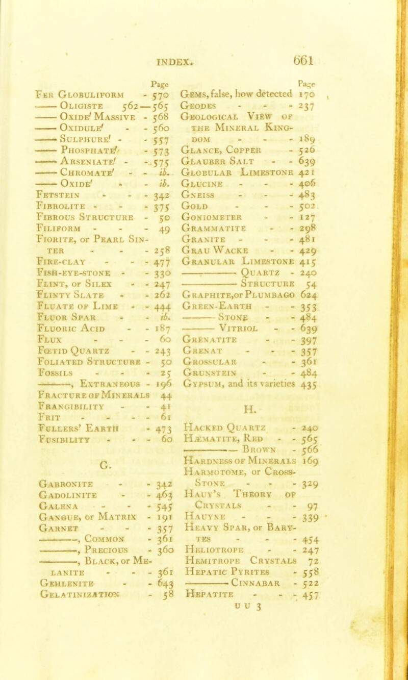 Page Fek Globuliform - 570 Oligiste 562 — 565 Oxide'Massive -568 Oxidule' - - 560 -Sulphure' - - 557 Phosphate'- - 573 —— Arseniate' - - 575 Chromate' - - tb. Oxide' - - ib. Fetstein - - - 342 FlBROLITE - - - 375 Fibrous Structure - 50 Filiform - - - 49 FioRiTE, or Pearl Sin- ter - - - 258 Fire-clay - - - 477 FiSH-EYE-STONE - - 33O Flint, or Silex - - 247 Flinty Slate - - 262 Fluate of Lime - - 444 Fluor Spar - - ib. Fluoric A( id - - 1S7 Flux - - - 60 Foetid Quartz - - 243 Foliated Structure - 50 Fossils - - - 25 , Extraneous - 196 FraitureofMinerals 44 Fbangibility - - 41 Frit - - - - 61 Fullers' Earth - 473 F( >;ir.ILITT - - - 60 G. Gabronite - - 342 Gadolixite - - 463 Galena ... 545 Ganoue, or Matrix - 191 Garnet - - - 357 , Common - 361 , Precious - 360 , Black, or Me- LANITE - - - 361 Gehlenite - - 643 GELATlNlZATIOTi - 58 Pa-e Gems, false, how detected 170 Geodes - - - 237 Geological View of TiiE Mineral King- dom - - - 189 Glance, Copper - 526 Glauber Salt - - 639 Globular Limestone 421 Glucine ... 406 Gneiss - - - 483 Gold ... 502 Goniometer - - 127 Grammatite - - 298 Granite - - - 481 GrauWacke - - 429 Granular Limestone 415 ■ Quartz - 240 Structure 54 GKAPHiTEjorPlumbago 624 Gkeen-Earth - - 353 Stone - - 484 Vitriol - - 639 Grenatite - - 397 Grenat - - - 357 Gros-sular - - 361 Grunstein - - 484 Gypsum, and its varieties 435 H. Ha( KKD Ql • - 240 ?L>:matite, k . - - 565 ■ Brown - 566 Haki Minerals 169 Harm ; 1 . or Cno<-s- Stone - - - 329 Hauy's Theory of Crystals - - 97 Hauyne - - - 339 Heavy Spar, or Bary- TES - - - 454 Heliotrope - - 247 Hemitroi'e Crystals 72 Hepatic Pyrites - 558 —————Cinnabar - 522 Hepatite - - - 457 u u 3