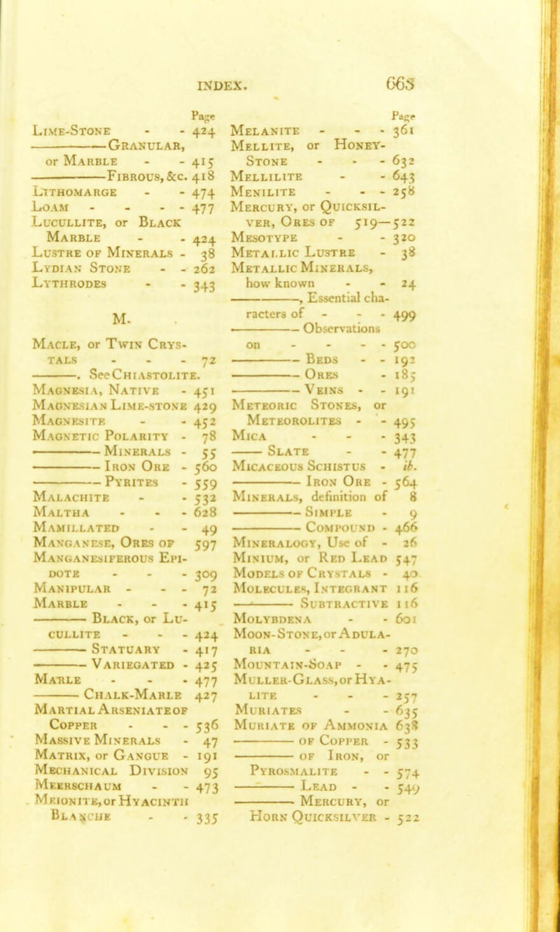 Pa<:e Lime-Stone - - 424 Granular, or Marble - - 415 Fibrous, &c. 418 LlTHOMARGE - - 474 Loam - - - - 477 LucuLLiTE, or Black Marble - - 424 Lustre of Minerals - 38 Lydian' Stone - - 262 Lythrodes - • 343 M. Macle, or Twin Crys- tals - - - 72 . SccChiastolite. Magnesia, Native - 451 Maone-sian Lime-stone 429 Magnesite Magnetic Polarity - Minerals Iron Ore Pyrites Malachite Maltha Mamillated MangasrsE, Ores of Manganesiferous Epi dote Manipular - Marble Black, or Lu- cullite Statuary Variegated Marle Chalk-Marle Martial Arseniateof Copper - - - Massive Minerals Matrix, or Gangue - Mechanical Division Meerschaum Meionite, or Hyacinth BLAIHCiJE - 452 - 78 - 55 - 560 - 559 - 532 . 628 - 49 597 309 72 - 4>5 424 4'7 425 477 427 53(5 47 191 95 473 Melanite Mellite, or Honey- Stone Mellilite Menilite - - - Mercury, or Quicksil- ver, Ores of 519— Mesotype Metallic Lustre Metallic Minerals, how known , Essential clia- ractera of - - - ■ Observations on — Beds — Ores — Veins Meteoric Stokes, or Meteorolites - Mica Slate Micaceous Schistus - Iron Ore - Minerals, definition of Simple Compound - Mineralogy, Use of - Minium, or Red Lead Models OF Crystals - Molecules, Integrant — Subtractive MoLYBDENA Moon- Ston e, or A dul a- RIA - - - MoUNTAIN-iJOAP - MuLLER-GLASS,or HyA- lite - Muriates Muriate of Ammonia of Copper - OF Iron, or Pyrosmalite - - Lead - Mercury, or 335 Horn Quicksilver 361 632 643 25« 522 320 3« 24 499 500 192 .85 191 495 343 477 il>. 564 8 9 466 26 547 40 116 116 601 270 475 257 635 63» 533 574 54y 522