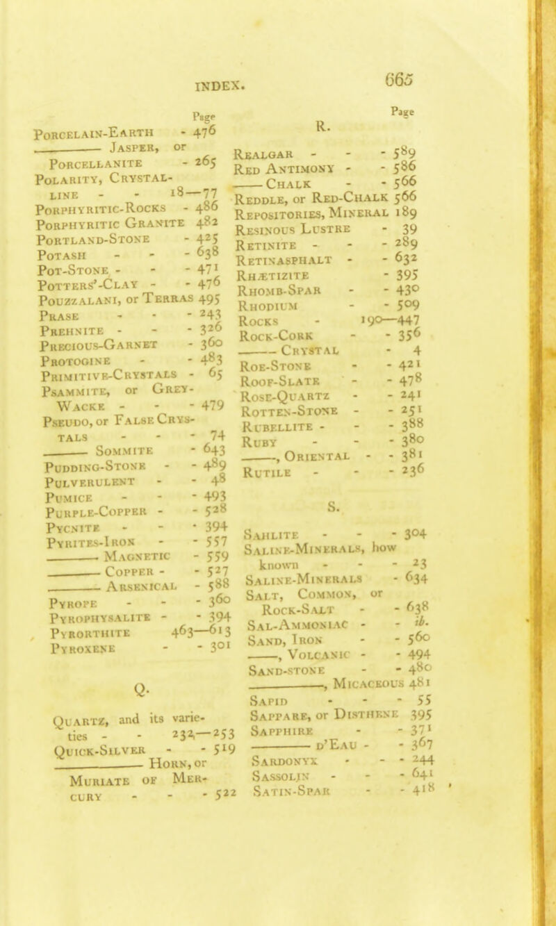 Page Porcelain-Earth - 476 . Jasper, or PORCELLANITE - 265 Polarity, Crystal- line - - i8—77 Porphyritic-Rocks - 486 Porphyritic Granite 482 Portland-Stone - 425 Potash - - - 638 Pot-Stone - - - 47' Potters'-Clay - - 47^ PouzzALANi, or Terras 495 Prase - - - 243 Prehnite - - - Precious-Garnet - 360 Pbotooine - 483 Primitivr-Crystals - 65 PSAMMITE, or GrEY- Wacke - - - 47'> PsEUDO, or False Crys- tals - - - 74 Sommite - 643 Pudding-Stone - - 489 Pulverulent - - 4^ Pumice - - - 493 Purple-Copper - - 5^8 Pycnitf. - - * 394 Pyhites-Iros - - 557 Magnetic - 559 Copper- -5^7 . . Arsenical - 588 Pyroi-e - - - 3^ Pykdphysalitk - - 394 PvRORTHITE 463—613 Pyroxene - - 3°' Page R. Realgar - - - 589 Red Antimony - - 586 Chalk - - 5^6 Reddle, or Red-Chalk 566 Repositories, Mineral 189 Resinous Lustre Retinite - Retin asphalt - Rh^tizite Rhomb-Spar Rhodium Rocks RocK-CoRK . Crystal Roe-Stone Ri>of-Slate >r.-QuARTZ Rotten-Stone Rubellite - Ruby , Oriental RUTILE - 39 - 289 - 632 - 395 - 430 - 509 190—447 - 356 - 4 - 421 - 478 - 241 - 251 - 388 - 380 - - 3»' - 236 Quartz, and its vane- ties - - 232,-253 QUKK-SlLVKR - - 5^9 Horn, or Muriate of Mer- cury - - - 5'^ Sahlitf. - - - 304 Salink-Minerals, how known - - - Saline-Minerals Salt, Common, or RoCK-S.\LT Sal-Ammoniac - Sand, Tron , Volcanic - Sand-stone -—, Micaceous Sapiii SaPPARE, or DiSTHKNE Sapphire d'Eau - Sardonyx Sassolin Satin-Spar 23 634 638 ib. 560 494 480 481 55 395 37» 3^7 244 641 41S