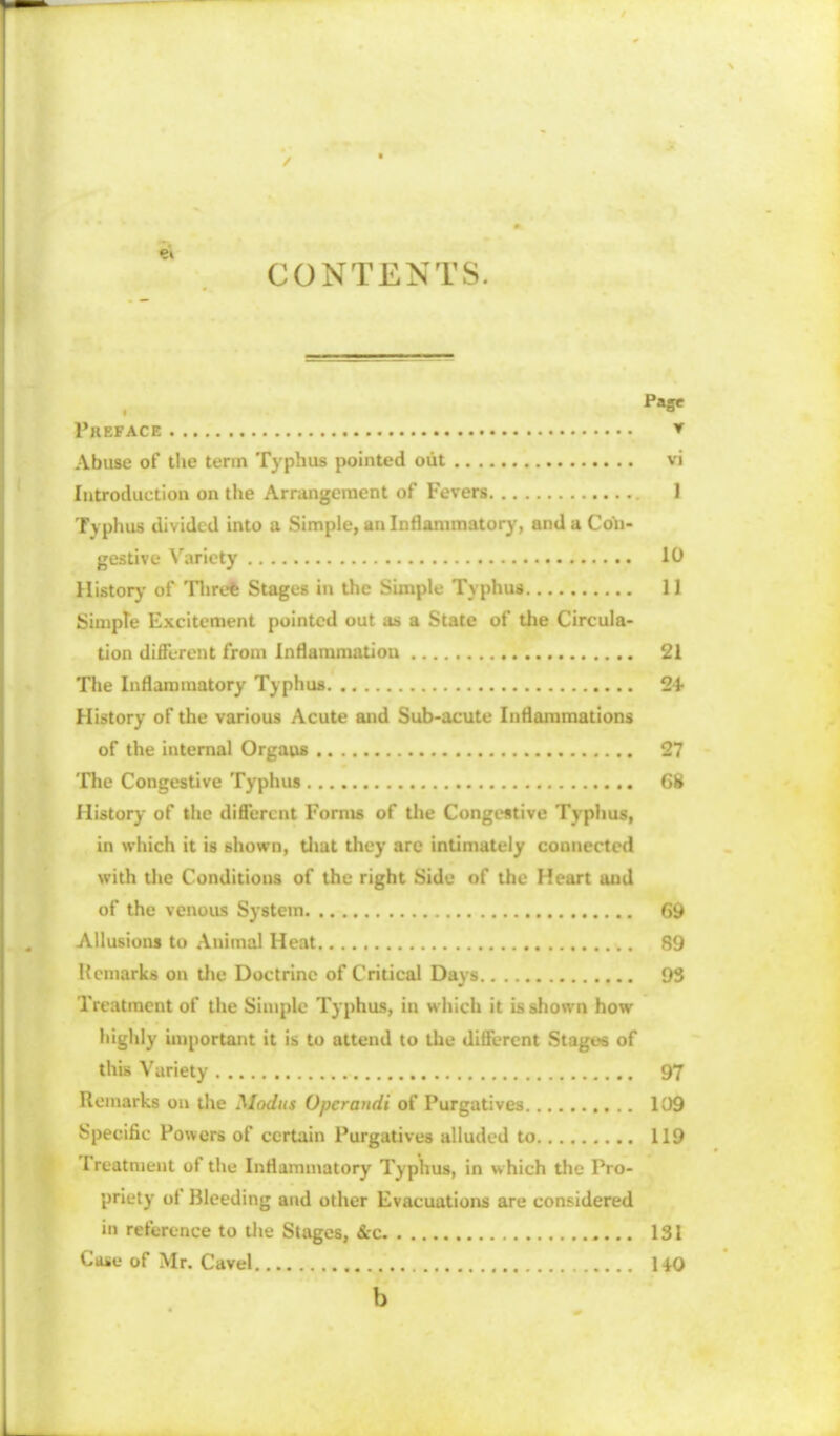 CONTENTS. Page Preface » Abuse of the term Typhus pointed out vi Introduction on the Arrangement of Fevers 1 Tvphus divided into a Simple, an Inflammatory, and a Con- gestive Variety 10 History of Threfe Stages in the Simple Typhus 11 Simple Excitement pointed out as a State of the Circula- tion different from Inflammation 21 The Inflammatory Typhus 2i History of the various Acute and Sub-acute Inflammations of the internal Orgaus 27 The Congestive Typhus G8 History of the different Forms of the Congestive Typhus, in which it is shown, that they arc intimately connected with the Conditions of the right Side of the Heart and of the venous System 69 Allusions to Animal Heat 89 Remarks on the Doctrine of Critical Days 9S Treatment of the Simple Typhus, in which it is shown how highly important it is to attend to the different Stages of this Variety 97 Remarks on the Modus Operandi of Purgatives 109 Specific Powers of certain Purgatives alluded to 119 Treatment of the Inflammatory Typhus, in which the Pro- priety of Bleeding and other Evacuations are considered in reference to the Stages, &c 131 Case of Mr. Cavel HO b