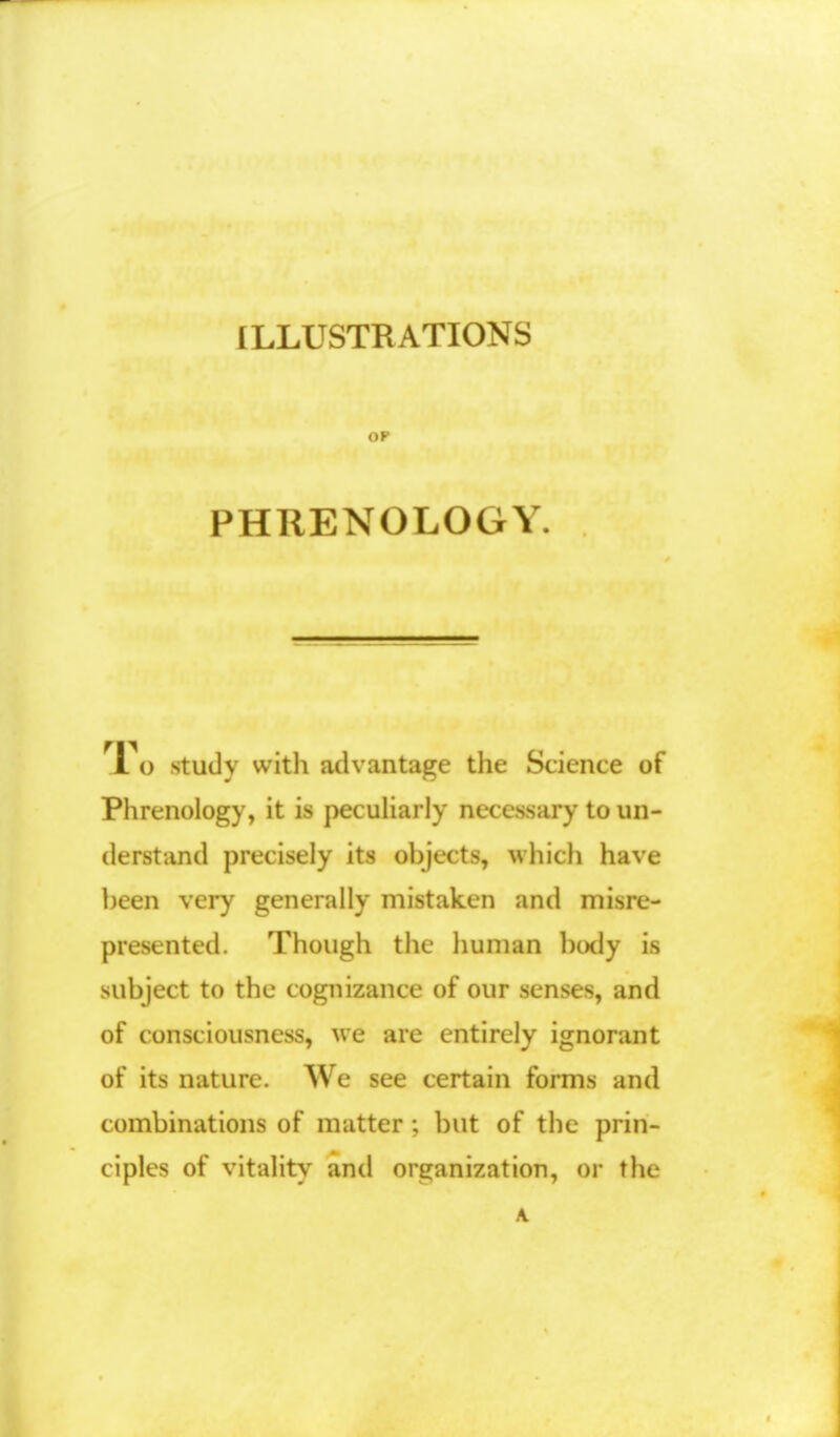 ILLUSTRATIONS OP PHRENOLOGY 1 o study with advantage the Science of Phrenology, it is peculiarly necessary to un- derstand precisely its objects, which have been very generally mistaken and misre- presented. Though the human body is subject to the cognizance of our senses, and of consciousness, we are entirely ignorant of its nature. We see certain forms and combinations of matter ; but of the prin- ciples of vitality and organization, or the