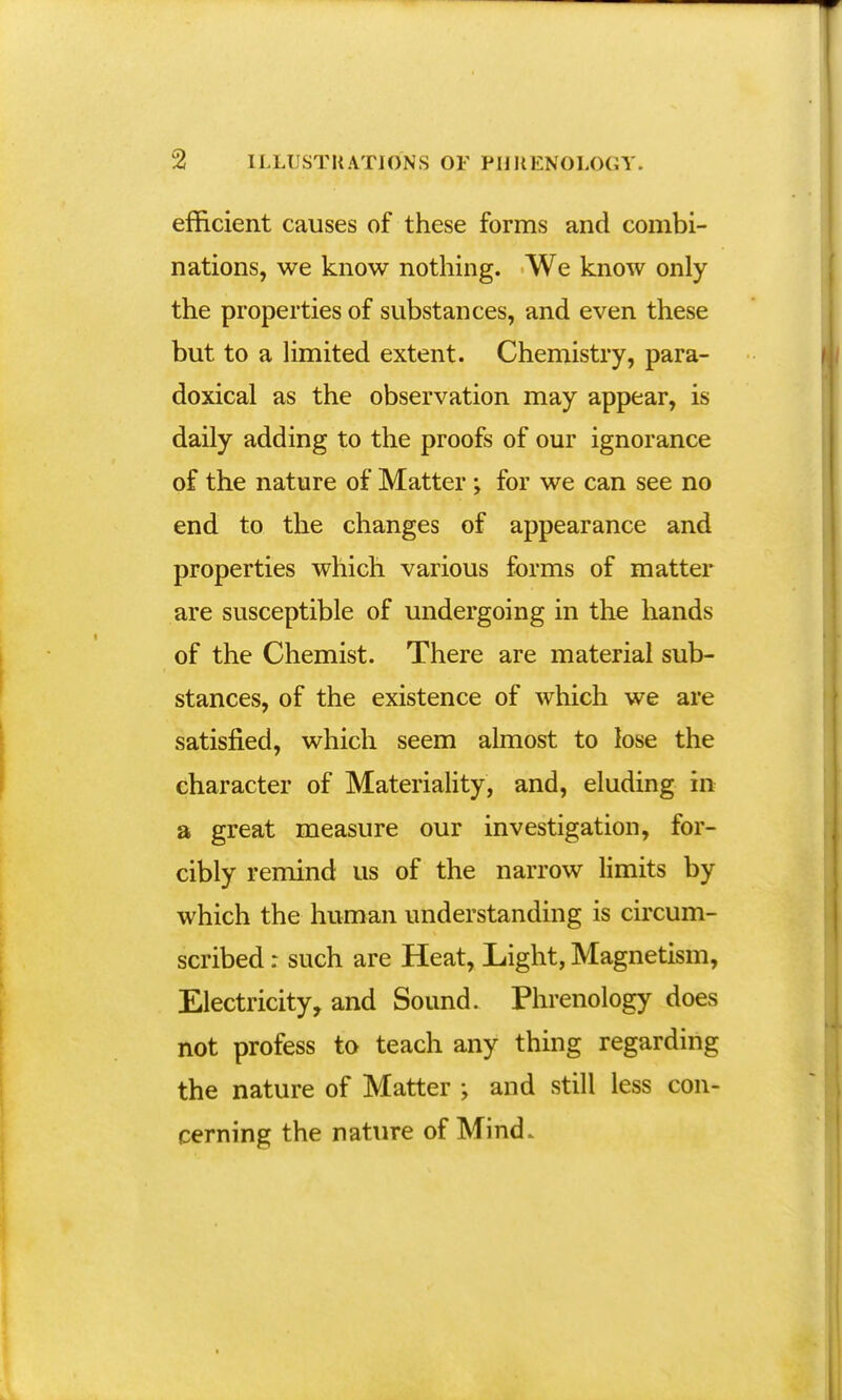 efficient causes of these forms and combi- nations, we know nothing. We know only the properties of substances, and even these but to a limited extent. Chemistry, para- doxical as the observation may appear, is daily adding to the proofs of our ignorance of the nature of Matter ; for we can see no end to the changes of appearance and properties which various forms of matter are susceptible of undergoing in the hands of the Chemist. There are material sub- stances, of the existence of which we are satisfied, which seem almost to lose the character of Materiality, and, eluding in a great measure our investigation, for- cibly remind us of the narrow limits by which the human understanding is circum- scribed : such are Heat, Light, Magnetism, Electricity, and Sound. Phrenology does not profess to teach any thing regarding the nature of Matter ; and still less con- cerning the nature of Mind.