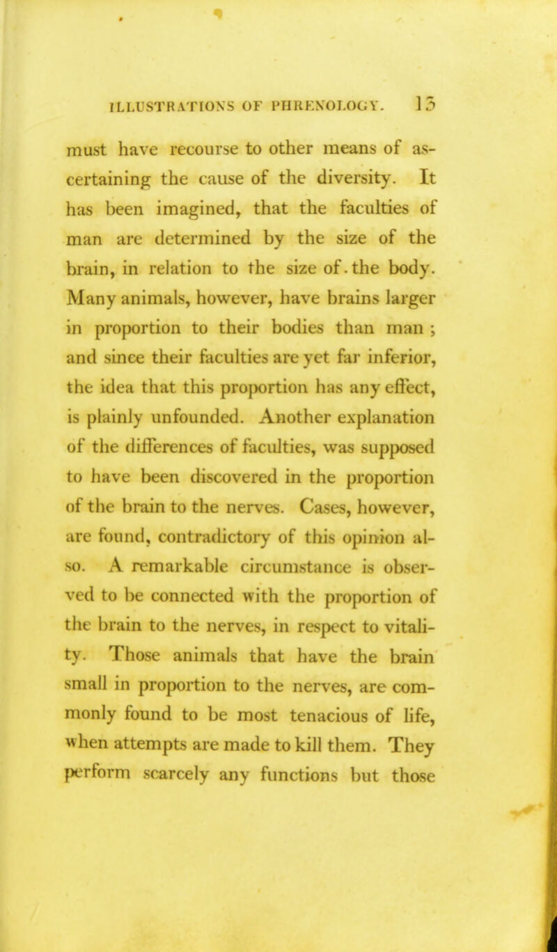 must have recourse to other means of as- certaining the cause of the diversity. It has been imagined, that the faculties of man are determined by the size of the brain, in relation to the size of.the body. Many animals, however, have brains larger in proportion to their bodies than man ; and since their faculties are yet far inferior, the idea that this proportion has any effect, is plainly unfounded. Another explanation of the differences of faculties, was supposed to have been discovered in the proportion of the brain to the nerves. Cases, however, are found, contradictory of this opinion al- so. A remarkable circumstance is obser- ved to be connected with the proportion of the brain to the nerves, in respect to vitali- ty. Those animals that have the brain small in proportion to the nerves, are com- monly found to be most tenacious of life, when attempts are made to kill them. They perform scarcely any functions but those