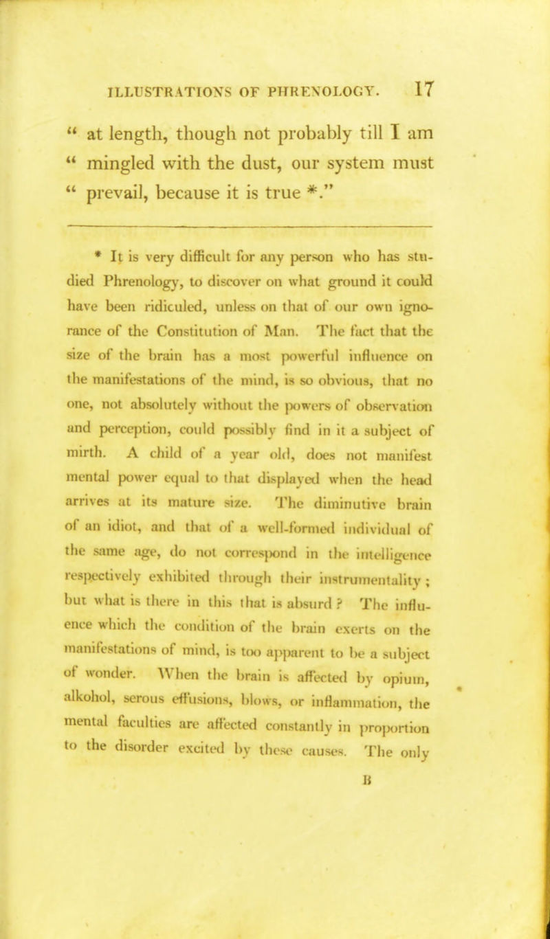  at length, though not probably till I am  mingled with the dust, our system must  prevail, because it is true *. * It is very difficult for any person who has stu- died Phrenology', to discover on what ground it could have been ridiculed, unless on that of our own igno- rance of the Constitution of Man. The fact that the size of the brain has a most powerful influence on the manifestations of the mind, is so obvious, that no one, not absolutely without the |*>wers of observation and perception, could p>ssiblv find in it a subject of mirth. A child of a year old, does not manifest mental power equal to that displayed when the head arrives at its mature size. The diminutive brain of an idiot, and that of a well-formed individual of the same age, do not QMMptnd in thr inJlignili respectively exhibited through their instrumentality ; but what is there in this that is absurd ? The influ- ence which the condition of the brain exerts on the manifestations of mind, is too apparent to be a subject of wonder. When the brain is affected by opium, alkohot, serous effusions, blows, or inrlammution, the mental faculties are affected constantly in proj>ortion to the disorder excited by these causes. The only B