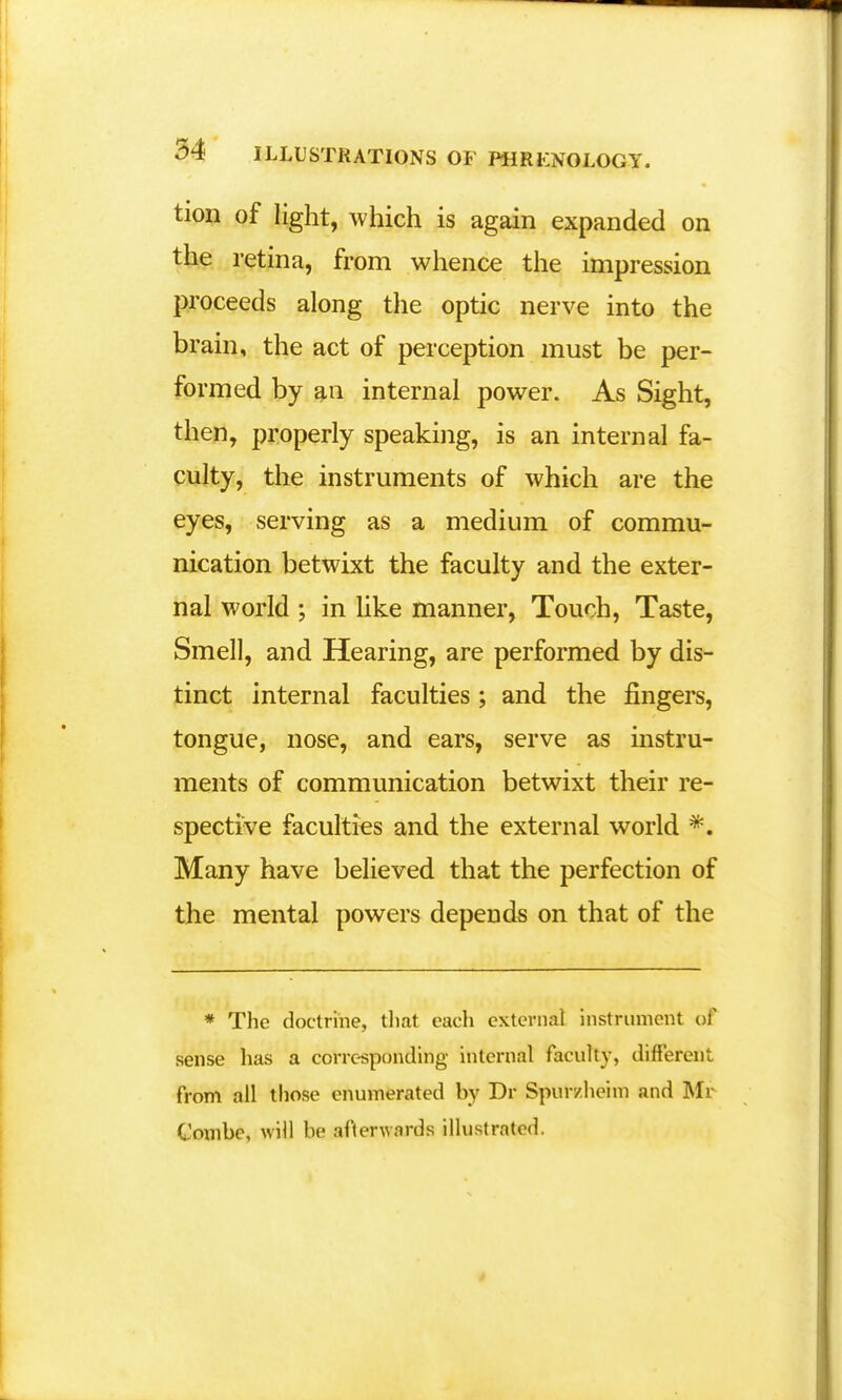 tion of light, which is again expanded on the retina, from whence the impression proceeds along the optic nerve into the brain, the act of perception must be per- formed by an internal power. As Sight, then, properly speaking, is an internal fa- culty, the instruments of which are the eyes, serving as a medium of commu- nication betwixt the faculty and the exter- nal world ; in like manner, Touch, Taste, Smell, and Hearing, are performed by dis- tinct internal faculties; and the fingers, tongue, nose, and ears, serve as instru- ments of communication betwixt their re- spective faculties and the external world *. Many have believed that the perfection of the mental powers depends on that of the * The doctrine, that each external instrument of sense has a corresponding internal faculty, different from all those enumerated by Dr Spur/he'nn and Mr Combe, will be afterwards illustrated.