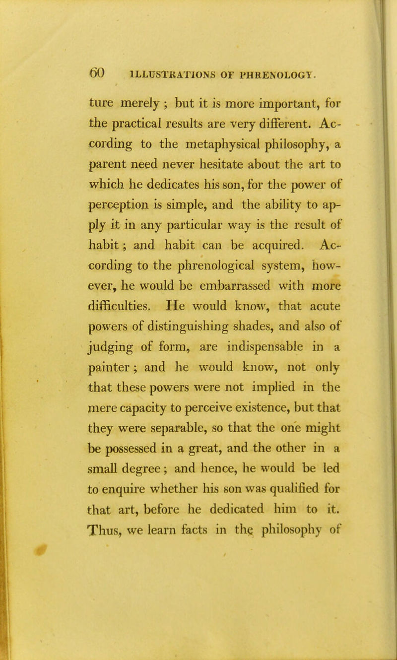 ture merely ; but it is more important, for the practical results are very different. Ac- cording to the metaphysical philosophy, a parent need never hesitate about the art to which he dedicates his son, for the power of perception is simple, and the ability to ap- ply it in any particular way is the result of habit; and habit can be acquired. Ac- cording to the phrenological system, how- ever, he would be embarrassed with more difficulties. He would know, that acute powers of distinguishing shades, and also of judging of form, are indispensable in a painter; and he would know, not only that these powers were not implied in the mere capacity to perceive existence, but that they were separable, so that the one might be possessed in a great, and the other in a small degree; and hence, he would be led to enquire whether his son was qualified for that art, before he dedicated him to it. Thus, we learn facts in the philosophy of