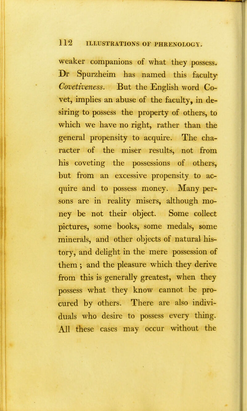 weaker companions of what they possess. Dr Spurzheim has named this faculty Covetweness. But the English word Co- vet, implies an abuse of the faculty, in de- siring to possess the property of others, to which we have no right, rather than the general propensity to acquire. The cha- racter of the miser results, not from his coveting the possessions of others, but from an excessive propensity to ac- quire and to possess money. Many per- sons are in reality misers, although mo- ney be not their object. Some collect pictures, some books, some medals, some minerals, and other objects of natural his- tory, and delight in the mere possession of them ; and the pleasure which they derive from this is generally greatest, when they possess what they know cannot be pro- cured by others. There are also indivi- duals who desire to possess every thing. All these cases may occur without the