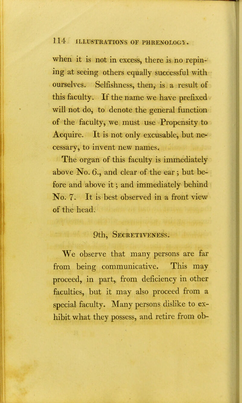 when it is not in excess, there is no repin- ing at seeing others equally successful with ourselves. Selfishness, then, is a result of this faculty. If the name we have prefixed will not do, to denote the general function of the faculty, we must use Propensity to Acquire. It is not only excusable, but ne^ cessary, to invent new names. The organ of this faculty is immediately above No. 6., and clear of the ear; but be- fore and above it; and immediately behind No. 7. It is best observed in a front view of the head. 9th, Secretiveness. We observe that many persons are far from being communicative. This may proceed, in part, from deficiency in other faculties, but it may also proceed from a special faculty. Many persons dislike to ex- hibit what they possess, and retire from ob-