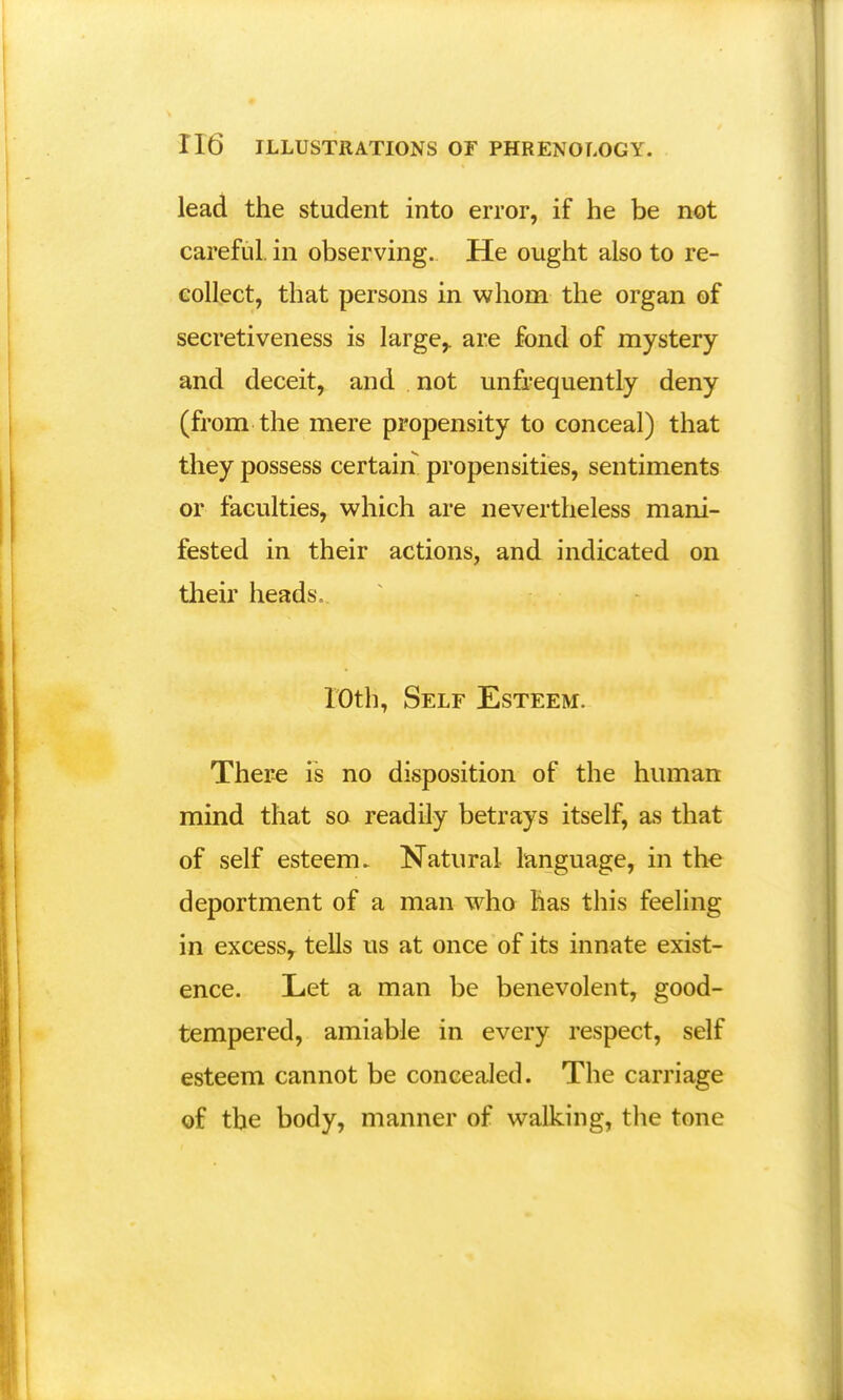 lead the student into error, if he be not careful, in observing. He ought also to re- collect, that persons in whom the organ of secretiveness is large,, are fond of mystery and deceit, and not unfrequently deny (from the mere propensity to conceal) that they possess certain propensities, sentiments or faculties, which are nevertheless mani- fested in their actions, and indicated on their heads. 10th, Self Esteem. There is no disposition of the human mind that so readily betrays itself, as that of self esteem. Natural language, in the deportment of a man who has this feeling in excess, tells us at once of its innate exist- ence. Let a man be benevolent, good- tempered, amiable in every respect, self esteem cannot be concealed. The carriage of the body, manner of walking, the tone