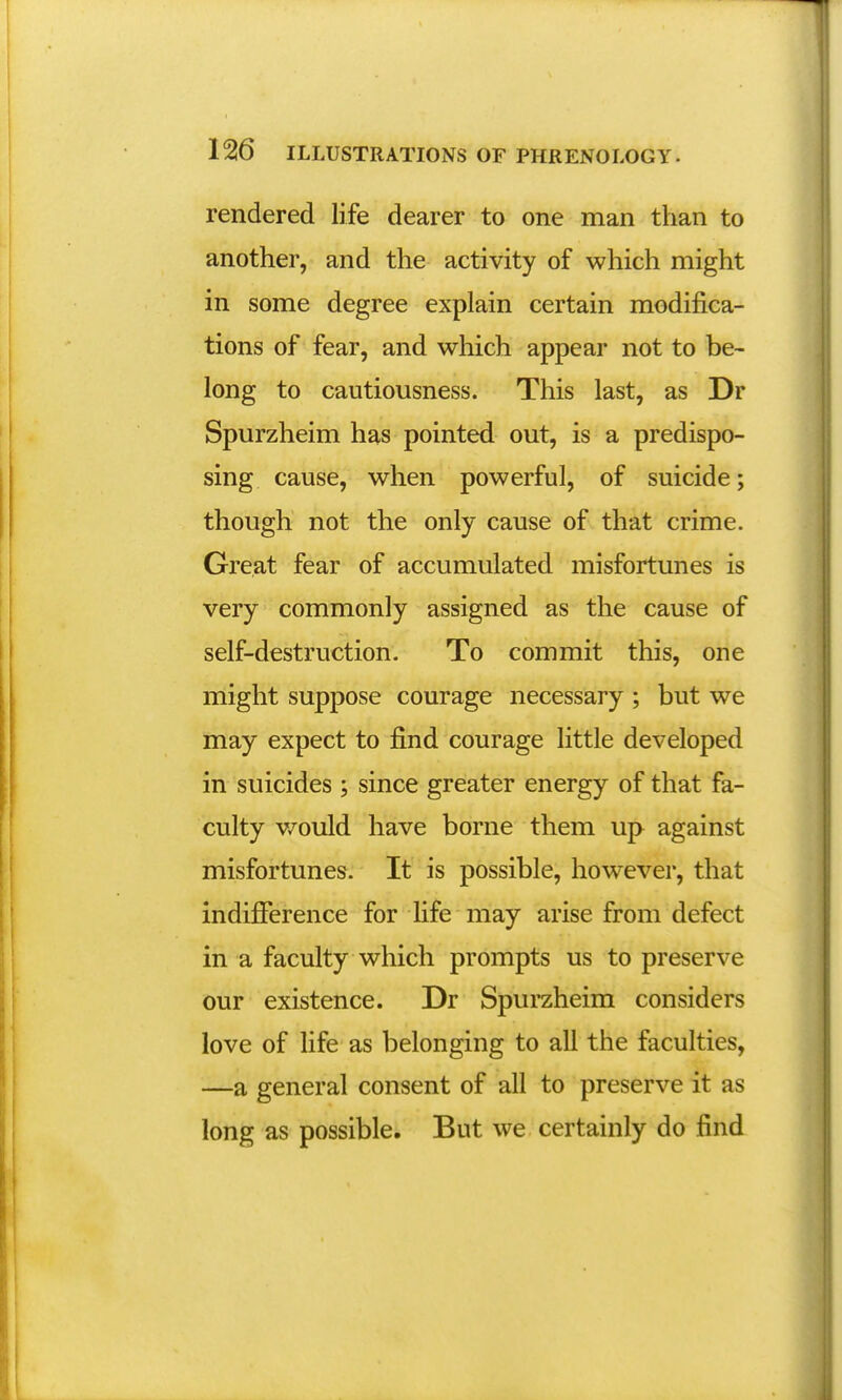 rendered life dearer to one man than to another, and the activity of which might in some degree explain certain modifica- tions of fear, and which appear not to be- long to cautiousness. This last, as Dr Spurzheim has pointed out, is a predispo- sing cause, when powerful, of suicide; though not the only cause of that crime. Great fear of accumulated misfortunes is very commonly assigned as the cause of self-destruction. To commit this, one might suppose courage necessary ; but we may expect to find courage little developed in suicides ; since greater energy of that fa- culty would have borne them up against misfortunes. It is possible, however, that indifference for life may arise from defect in a faculty which prompts us to preserve our existence. Dr Spurzheim considers love of life as belonging to all the faculties, —a general consent of all to preserve it as long as possible. But we certainly do find