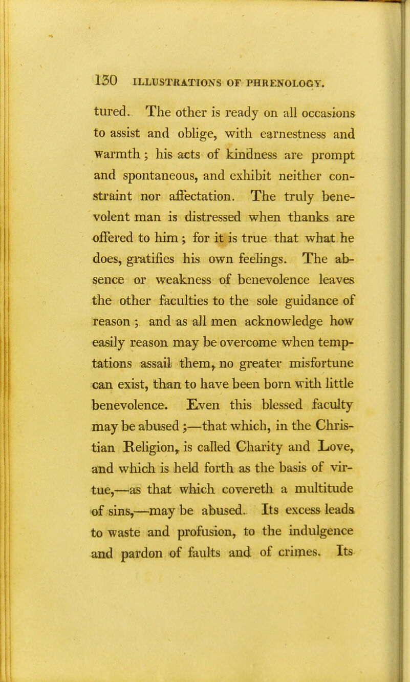 tured. The other is ready on all occasions to assist and oblige, with earnestness and warmth; his acts of kindness are prompt and spontaneous, and exhibit neither con- straint nor affectation. The truly bene- volent man is distressed when thanks are offered to him ; for it is true that what he does, gratifies his own feelings. The ab- sence or weakness of benevolence leaves the other faculties to the sole guidance of reason ; and as all men acknowledge how easily reason may be overcome when temp- tations assail them, no greater misfortune can exist, than to have been born with little benevolence. Even tins blessed faculty may be abused;—that which, in the Chris- tian Religion, is called Charity and Love, and which is held forth as the basis of vir- tue,—as that which covereth a multitude of sins,—may be abused. Its excess leads to waste and profusion, to the indulgence and pardon of faults and of crimes. Its