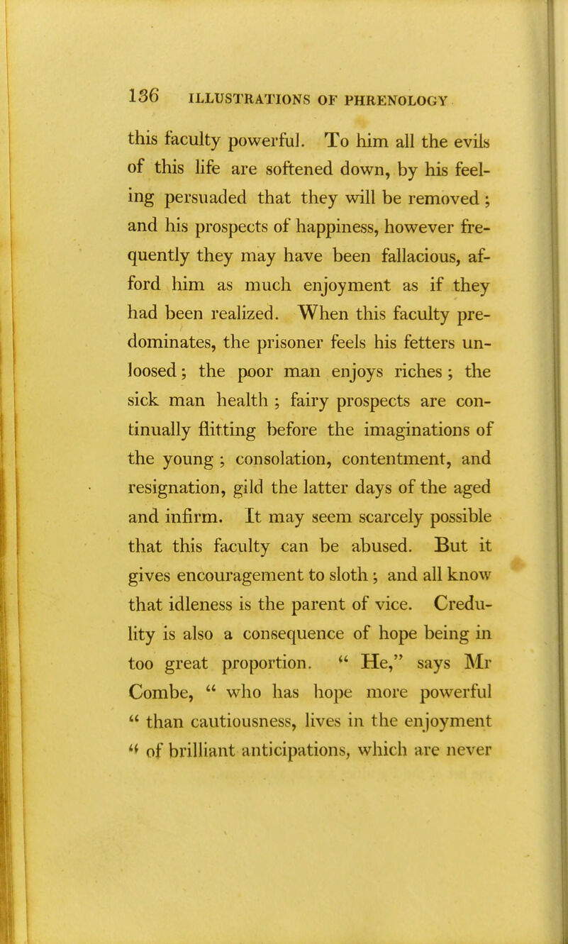 this faculty powerful. To him all the evils of this life are softened down, by his feel- ing persuaded that they will be removed ; and his prospects of happiness, however fre- quently they may have been fallacious, af- ford him as much enjoyment as if they had been realized. When this faculty pre- dominates, the prisoner feels his fetters un- loosed ; the poor man enjoys riches ; the sick man health ; fairy prospects are con- tinually flitting before the imaginations of the young ; consolation, contentment, and resignation, gild the latter days of the aged and infirm. It may seem scarcely possible that this faculty can be abused. But it gives encouragement to sloth ; and all know that idleness is the parent of vice. Credu- lity is also a consequence of hope being in too great proportion. <4 He, says Mr Combe,  who has hope more powerful  than cautiousness, lives in the enjoyment of brilliant anticipations, which are never