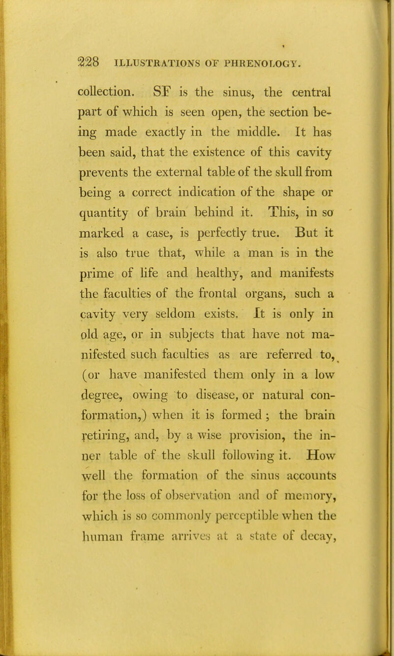 collection. SF is the sinus, the central part of which is seen open, the section be- ing made exactly in the middle. It has been said, that the existence of this cavity prevents the external table of the skull from being a correct indication of the shape or quantity of brain behind it. This, in so marked a case, is perfectly true. But it is also true that, while a man is in the prime of life and healthy, and manifests the faculties of the frontal organs, such a cavity very seldom exists. It is only in old age, or in subjects that have not ma- nifested such faculties as are referred to, (or have manifested them only in a low degree, owing to disease, or natural con- formation,) when it is formed; the brain retiring, and, by a wise provision, the in- ner table of the skull following it. How well the formation of the sinus accounts for the loss of observation and of memory, which is so commonly perceptible when the human frame arrives at a state of decay,