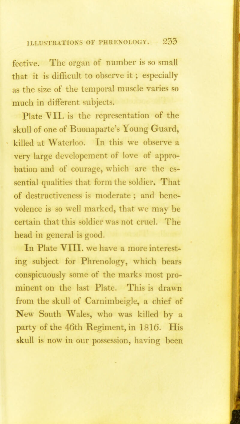fective. The organ of number is so small that it is difficult to observe it ; especially as the size of the temporal muscle varies so much in different subjects. Plate VII. is the representation of the skull of one of Buonaparte's Young Guard, killed at Waterloo. In this we observe a very large developement of love of appro- bation and of courage, which are the es- sential qualities that form the soldier. That of destructiveness is moderate ; and bene- volence is so well marked, that we may be certain that this soldier was not cruel. The head in general is good. In Plate VIII. we have a more interest- ing subject for Phrenology, which bears conspicuously some of the marks most pro- minent on the last Plate. This is drawn from the skull of Carnimbeigle, a chief of New South Wales, who was killed by a party of the 46th Regiment, in 1816. His skull is now in our possession, having been