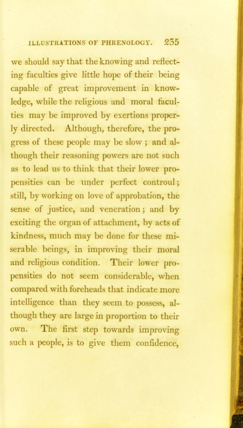 we should say that the knowing and reflect- ing faculties give little hope of their being capable of great improvement in know- ledge, while the religious and moral facul- ties may be improved by exertions proper- ly directed. Although, therefore, the pro- gress of these people may be slow ; and al- though their reasoning powers are not such as to lead us to think that their lower pro- pensities can be under perfect controul; still, by working on love of approbation, the sense of justice, and veneration; and by exciting the organ of attachment, by acts of kindness, much may be done for these mi- serable beings, in improving their moral and religious condition. Their lower pro- pensities do not seem considerable, when compared with foreheads that indicate more intelligence than they seem to possess, al- though they are large in proportion to their own. The first step towards improving such a people, is to give them confidence,
