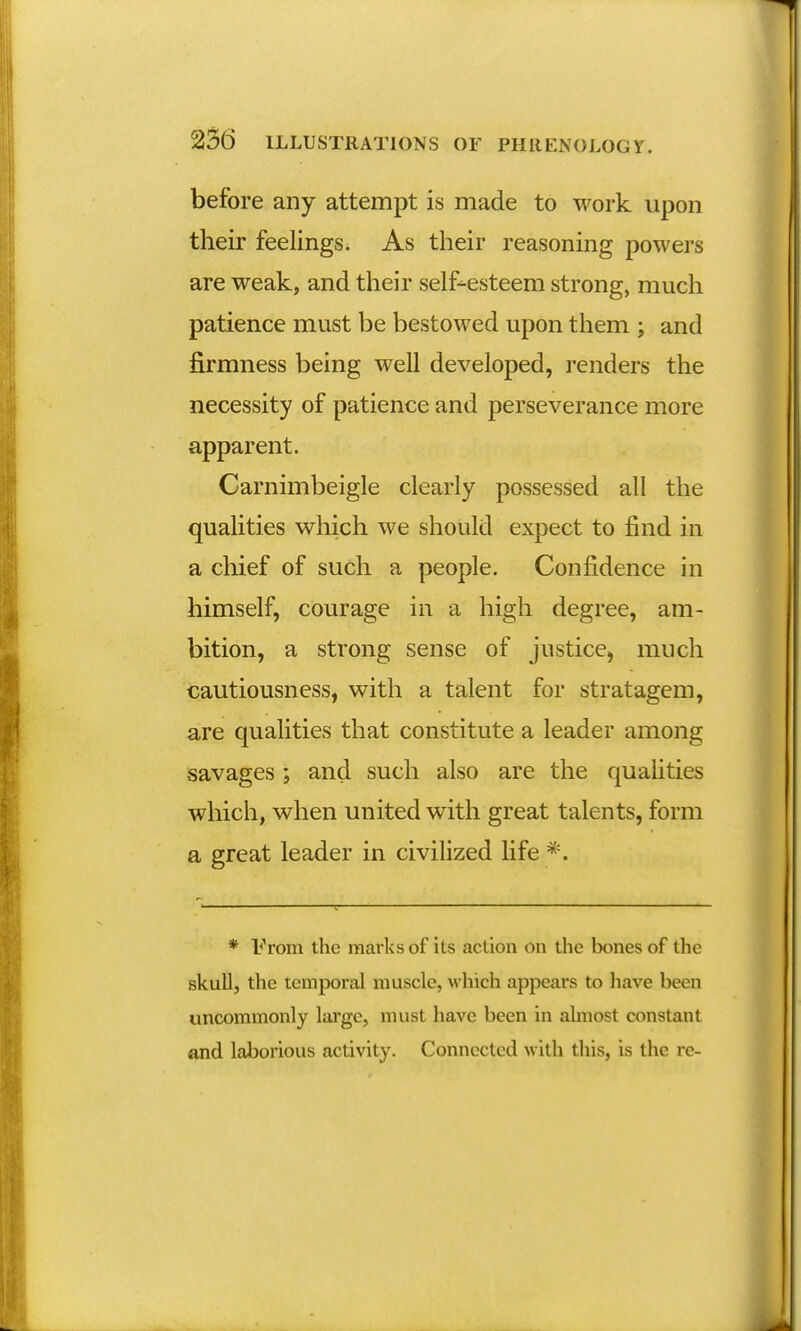 before any attempt is made to work upon their feelings. As their reasoning powers are weak, and their self-esteem strong, much patience must be bestowed upon them ; and firmness being well developed, renders the necessity of patience and perseverance more apparent. Carnimbeigle clearly possessed all the qualities which we should expect to find in a chief of such a people. Confidence in himself, courage in a high degree, am- bition, a strong sense of justice, much cautiousness, with a talent for stratagem, are qualities that constitute a leader among savages ; and such also are the qualities which, when united with great talents, form a great leader in civilized life *. * From the marks of its action on the bones of the skull, the temporal muscle, which appears to have been uncommonly large, must have been in almost constant and laborious activity. Connected with this, is the re-