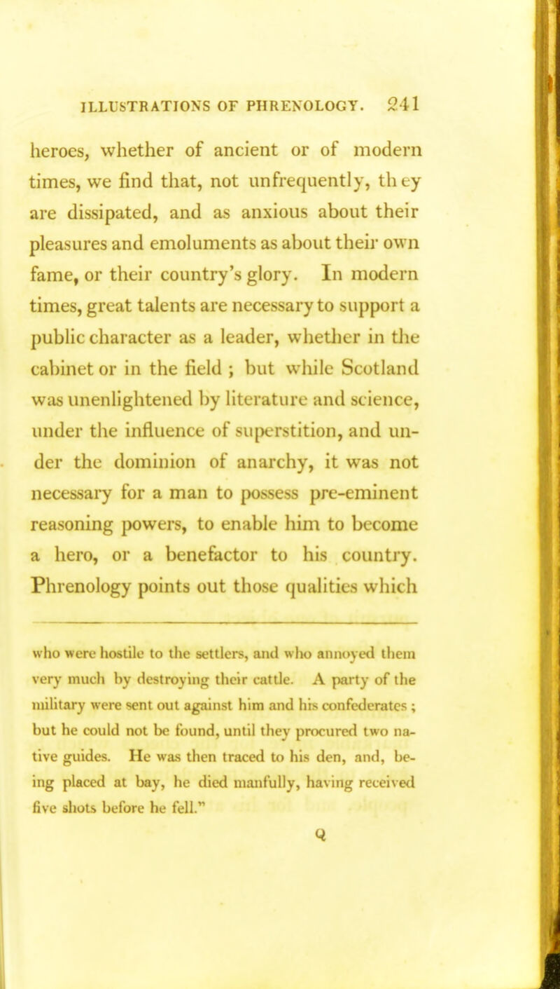 heroes, whether of ancient or of modern times, we find that, not unfrequently, th ey are dissipated, and as anxious about their pleasures and emoluments as about their own fame, or their country's glory. In modern times, great talents are necessary to support a public character as a leader, whether in the cabinet or in the field ; but while Scotland was unenlightened by literature and science, under the influence of superstition, and un- der the dominion of anarchy, it was not necessary for a man to possess pre-eminent reasoning powers, to enable him to become a hero, or a benefactor to his country. Phrenology points out those qualities which who were hostile to the settlers, and who annoyed them very much by destroying their cattle. A party of the military were sent out against him and his confederates ; but he could not be found, until they procured two na- tive guides. He was then traced to his den, and, be- ing placed at bay, he died manfully, having received five shots before he fell.