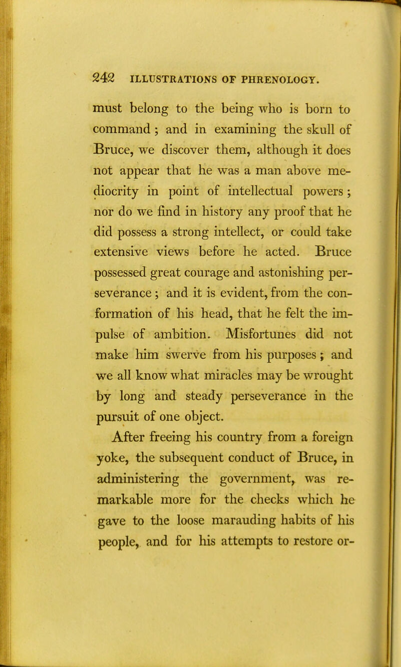 must belong to the being who is born to command ; and in examining the skull of Bruce, we discover them, although it does not appear that he was a man above me- diocrity in point of intellectual powers; nor do we find in history any proof that he did possess a strong intellect, or could take extensive views before he acted. Bruce possessed great courage and astonishing per- severance ; and it is evident, from the con- formation of his head, that he felt the im- pulse of ambition. Misfortunes did not make him swerve from his purposes; and we all know what miracles may be wrought by long and steady perseverance in the pursuit of one object. After freeing his country from a foreign yoke, the subsequent conduct of Bruce, in administering the government, was re- markable more for the checks which he gave to the loose marauding habits of his people, and for his attempts to restore or-