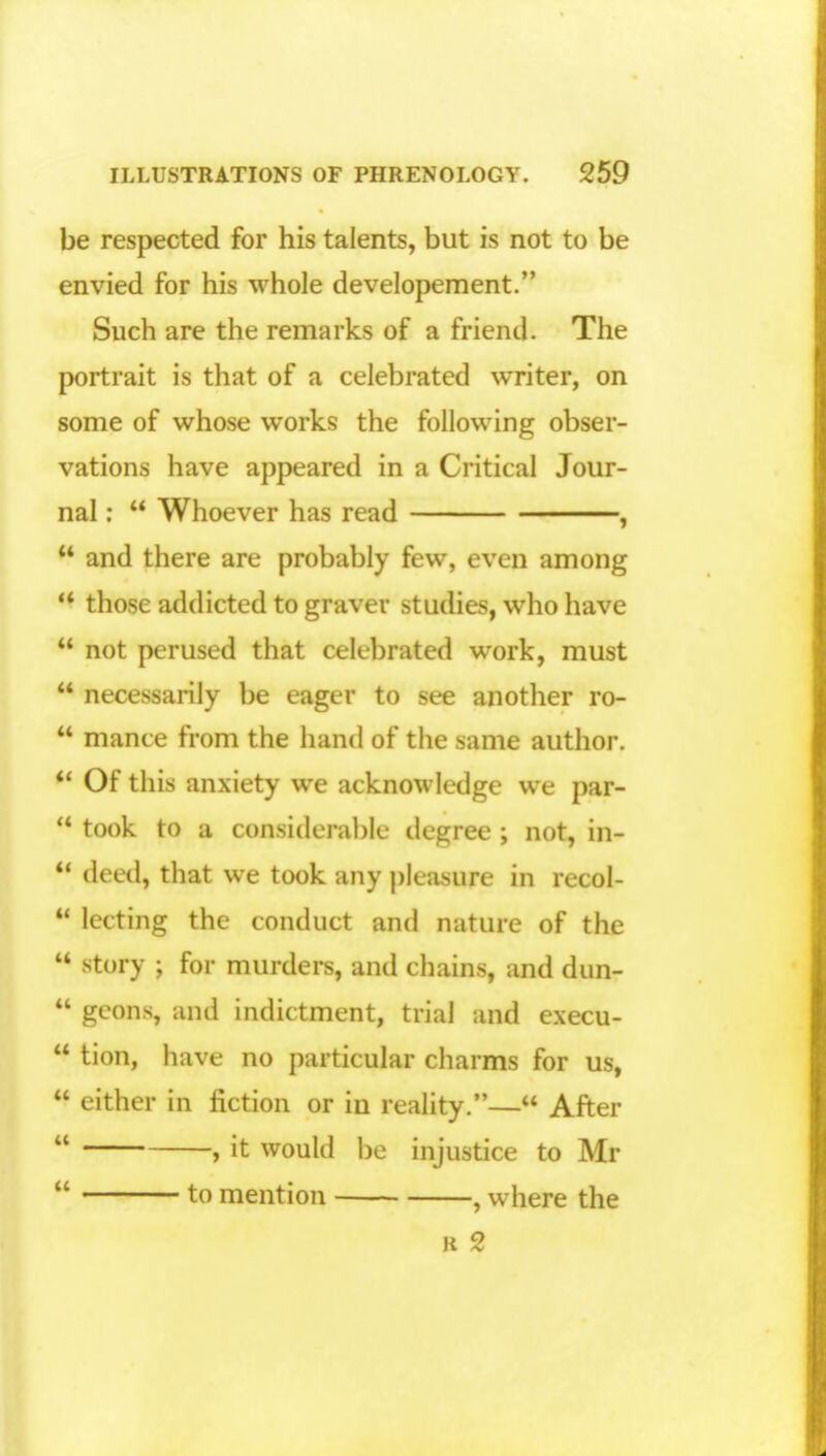be respected for his talents, but is not to be envied for his whole developement. Such are the remarks of a friend. The portrait is that of a celebrated writer, on some of whose works the following obser- vations have appeared in a Critical Jour- nal :  Whoever has read ,  and there are probably few, even among  those addicted to graver studies, who have  not perused that celebrated work, must  necessarily be eager to see another ro-  mance from the hand of the same author.  Of this anxiety we acknowledge we par-  took to a Considerable degree ; not, in-  deed, that we took any pleasure in recol-  lecting the conduct and nature of the  story ; for murders, and chains, and dun-  geons, and indictment, trial and execu-  tion, have no particular charms for us,  either in fiction or in reality.— After  , it would be injustice to Mr  to mention , where the k 2