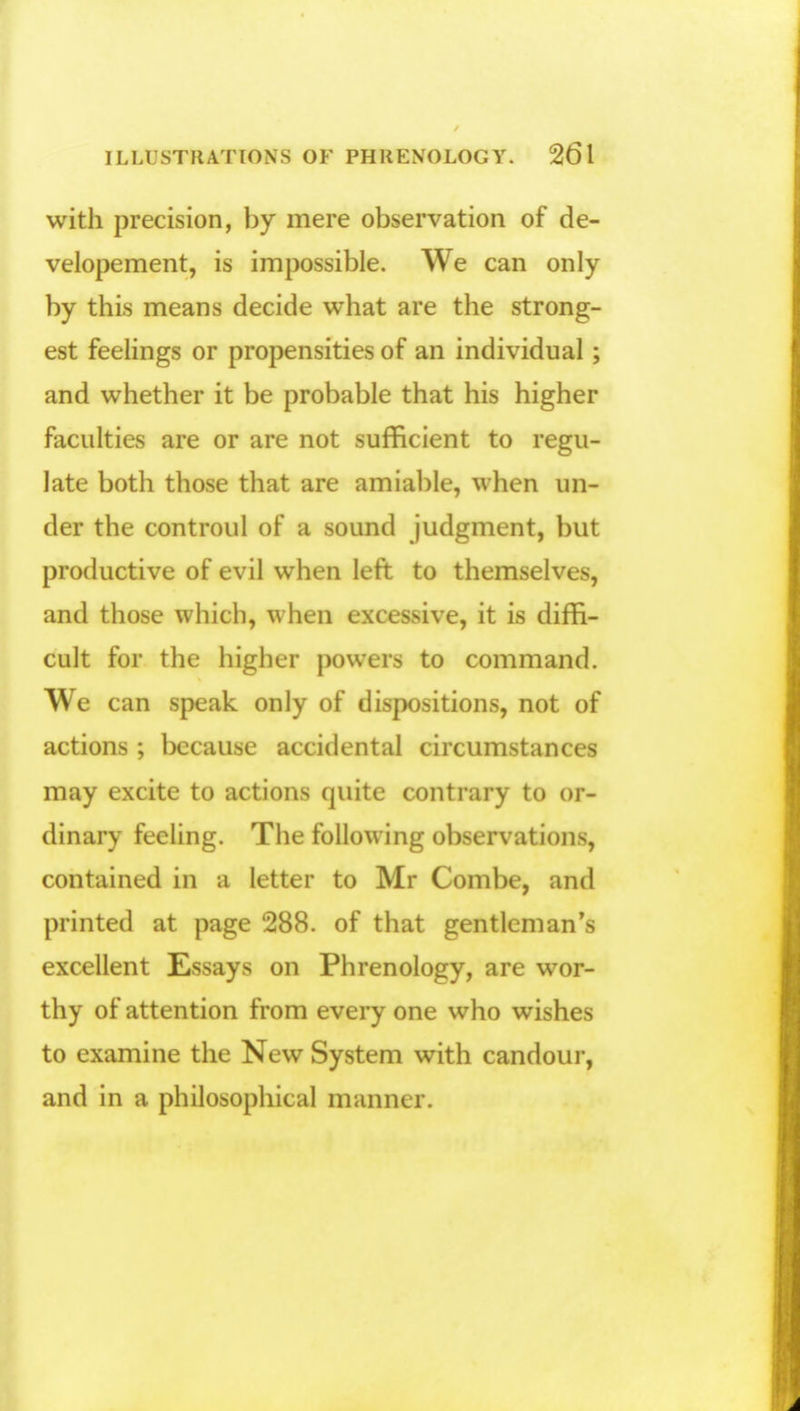 with precision, by mere observation of de- velopement, is impossible. We can only by this means decide what are the strong- est feelings or propensities of an individual ; and whether it be probable that his higher faculties are or are not sufficient to regu- late both those that are amiable, when un- der the controul of a sound judgment, but productive of evil when left to themselves, and those which, when excessive, it is diffi- cult for the higher powers to command. We can speak only of dispositions, not of actions ; because accidental circumstances may excite to actions quite contrary to or- dinary feeling. The following observation^, contained in a letter to Mr Combe, and printed at page 288. of that gentleman's excellent Essays on Phrenology, are wor- thy of attention from every one who wishes to examine the New System with candour, and in a philosophical manner.