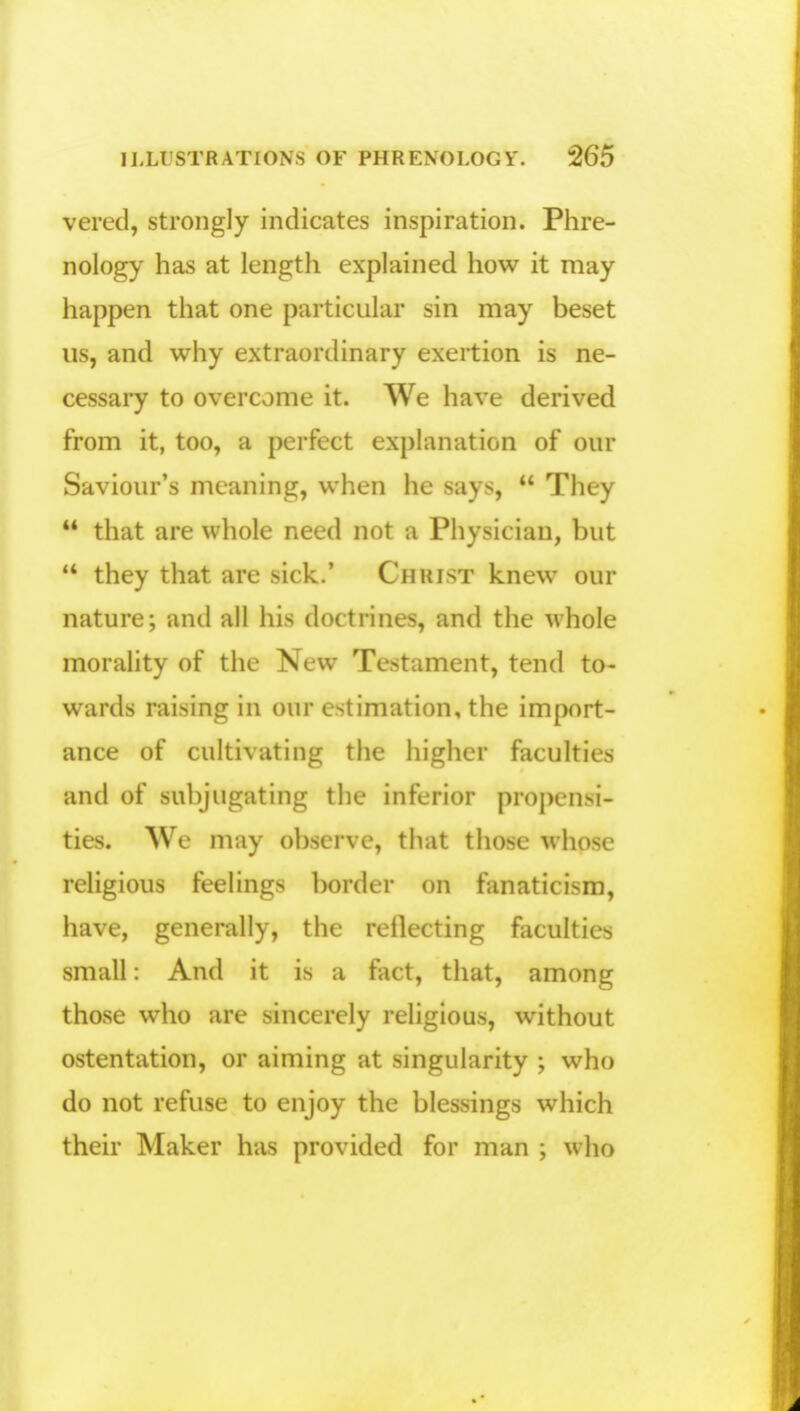 vered, strongly indicates inspiration. Phre- nology has at length explained how it may happen that one particular sin may beset us, and why extraordinary exertion is ne- cessary to overcome it. We have derived from it, too, a perfect explanation of our Saviour's meaning, when he says,  They  that are whole need not a Physician, but  they that are sick.' Christ knew our nature; and all his doctrines, and the whole morality of the New Testament, tend to- wards raising in our estimation, the import- ance of cultivating the higher faculties and of subjugating the inferior propensi- ties. We may observe, that those whose religious feelings border on fanaticism, have, generally, the reflecting faculties small: And it is a fact, that, among those who are sincerely religious, without ostentation, or aiming at singularity ; who do not refuse to enjoy the blessings which their Maker has provided for man ; who