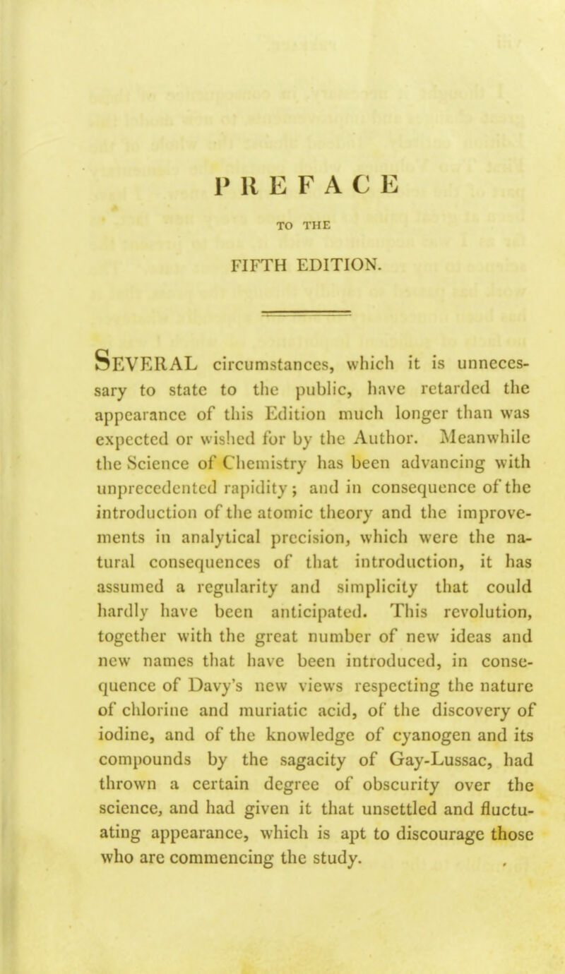 PREFACE TO THE FIFTH EDITION. Several circumstances, which it is unneces- sary to state to the public, have retarded the appearance of this Edition much longer than was expected or wished for by the Author. Meanwhile the Science of Chemistry has been advancing with unprecedented rapidity; and in consequence of the introduction of the atomic theory and the improve- ments in analytical precision, which were the na- tural consecpiences of that introduction, it has assumed a regularity and simplicity that could hardly have been anticipated. This revolution, together with the great number of new ideas and new names that have been introduced, in conse- quence of Davy's new views respecting the nature of chlorine and muriatic acid, of the discovery of iodine, and of the knowledge of cyanogen and its compounds by the sagacity of Gay-Lussac, had thrown a certain degree of obscurity over the science, and had given it that unsettled and fluctu- ating appearance, which is apt to discourage those who are commencing the study.