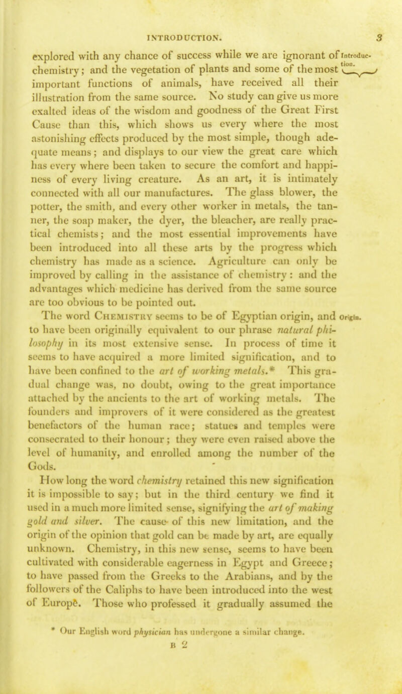 explored with any chance of success while we are ignorant of rntrodi chemistry; and the vegetation of plants and some of the most important functions of animals, have received all their illustration from the same source. No study can give us more exalted ideas of the wisdom and goodness of the Great First Cause than this, which shows us every where the most astonishing effects produced by the most simple, though ade- quate means; and displays to our view the great care which has every where been taken to secure the comfort and happi- ness of every living creature. As an art, it is intimately connected with all our manufactures. The glass blower, the potter, the smith, and every other worker in metals, the tan- ner, the soap maker, the dyer, the bleacher, are really prac- tical chemists; and the most essential improvements have been introduced into all these arts by the progress which chemistry has made as a science. Agriculture can only be improved by calling in the assistance of chemistry : and the advantages which medicine has derived from the same source are too obvious to be pointed out. The word Chemistry seems to be of Egyptian origin, and oh«ib. to have been originally equivalent to our phrase natural phi- losophy in its most extensive sense. In process of time it seems to have acquired a more limited signification, and to have been confined to the art of ivorking metals.* This gra- dual change was, no doubt, owing to the great importance attached by the ancients to the art of working metals. The founders and improvers of it were considered as the greatest benefactors of the human race; statues and temples were consecrated to their honour; they were even raised above the level of humanity, and enrolled among the number of the Gods. How long the word chemistnj retained this new signification it is impossible to say; but in the third century we find it used in a much more limited sense, signifying the art of making gold and silver. The cause- of this new limitation, and the origin of the opinion that gold can bt made by art, are equally unknown. Chemistry, in this new sense, seems to have been cultivated with considerable eagerness in Egypt and Greece ; to have passed from the Greeks to the Arabians, and by the followers of the Caliphs to have been introduced into the west ol Europe. Those who professed it gradually assumed the * Our English word physician has undergone a similar change. B 2