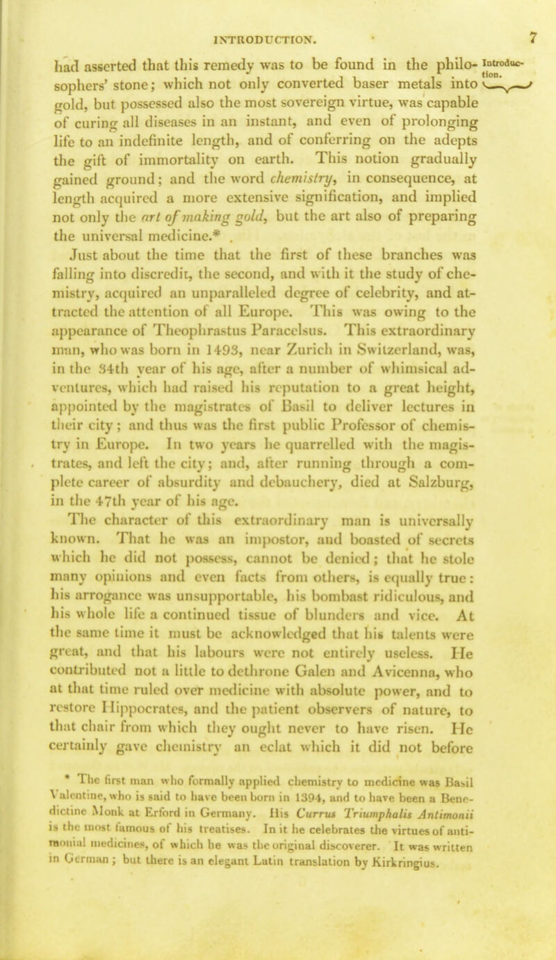 had asserted that this remedy was to be found in the philo- sophers'stone; which not only converted baser metals into v— gold, but possessed also the most sovereign virtue, was capable of curing all diseases in an instant, and even of prolonging life to an indefinite length, and of conferring on the adepts the gift of immortality on earth. This notion gradually gained ground; and the word chemistry, in consequence, at length acquired a more extensive signification, and implied not only the art of making guld, but the art also of preparing the universal medicine.* . Just about the time that the first of these branches was falling into discredit, the second, and with it the study of che- mistry, acquired an unparalleled degree of celebrity, and at- tracted the attention of all Europe. This was owing to the appearance of Theophrastus Paracelsus. This extraordinary BDBllj who was born in 1493, near Zurich in Switzerland, was, in the 34th year of his age, after a number of whimsical ad- ventures, which had raised his reputation to a great height, appointed by the magistrates of I3as*il to deliver lectures in their city; and thus was the first public Professor of chemis- try in Europe. In two years he quarrelled with the magis- trates, and left the city; and, after running through a com- plete career of absurdity and debauchery, died at Salzburg, in the 47th year of his age. The character of this extraordinary man is universally known. That he was an inq>ostor, and boasted of secrets which he tlid not possess, cannot be denied ; that he stole many opinions and even facts from others, is equally true: his arrogance was unsupportable, his bombast ridiculous, and his whole life a continued tissue of blunders and vice. At the same time it must be acknowledged that his talents were great, ami that his labours were not entirely useless. He contributed not a little to dethrone Galen and Avicenna, who at that time ruled over medicine with absolute power, and to restore Hippocrates, and the patient observers of nature, to that chair from which they ought never to have risen. He certainly gave chemistry an eclat which it did not before • The first man who formally applied chemistry to medicine was Basil Valentine, who is said to have been born in 1394, and to have been a Bene- dictine Monk at Erford in Germany. His Currus Triumphalit Antimonii is the most famous of his treatises. In it he celebrates the virtues of anti- raoniul medicines, of which he was the original discoverer. It was written in German ; but there is an elegant Latin translation by Kirkringius.