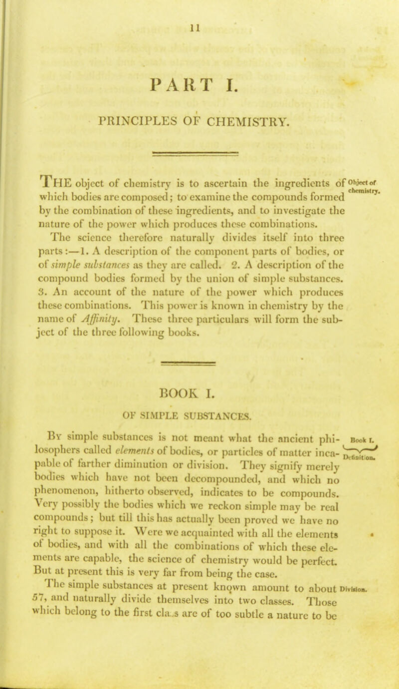 PART I. PRINCIPLES OF CHEMISTRY. The object of chemistry is to ascertain the ingredients of0hj«rt»' which bodies are composed; to examine the compounds formed by the combination of these ingredients, and to investigate the nature of the power which produces these combinations. The science therefore naturally divides itself into three parts :—1. A description of the component parts of bodies, or of simple substances as they are called. 2. A description of the compound bodies formed by the union of simple substances. 3. An account of the nature of the power which produces these combinations. This power is known in chemistry by the name of Affinity. These three particulars will form the sub- ject of the three following books. BOOK I. OK SIMPLE SUBSTANCES. By simple substances is not meant what the ancient phi- Book i. losophers called elements of bodies, or particles of matter inca-^>^ pableof farther diminution or division. They signify merely bodies which have not been decompounded, and which no phenomenon, hitherto observed, indicates to be compounds. Very possibly the bodies which we reckon simple may be real compounds; but till this has actually been proved wc have no right to suppose it. Were we acquainted with all the elements of bodies, and with all the combinations of which these ele- ments are capable, the science of chemistry would be perfect But at present this is very far from being the case. ^Thc simple substances at present known amount to about dm*<». 57, and naturally divide themselves into two classes. Those which belong to the first cla.s arc of too subtle a nature to be