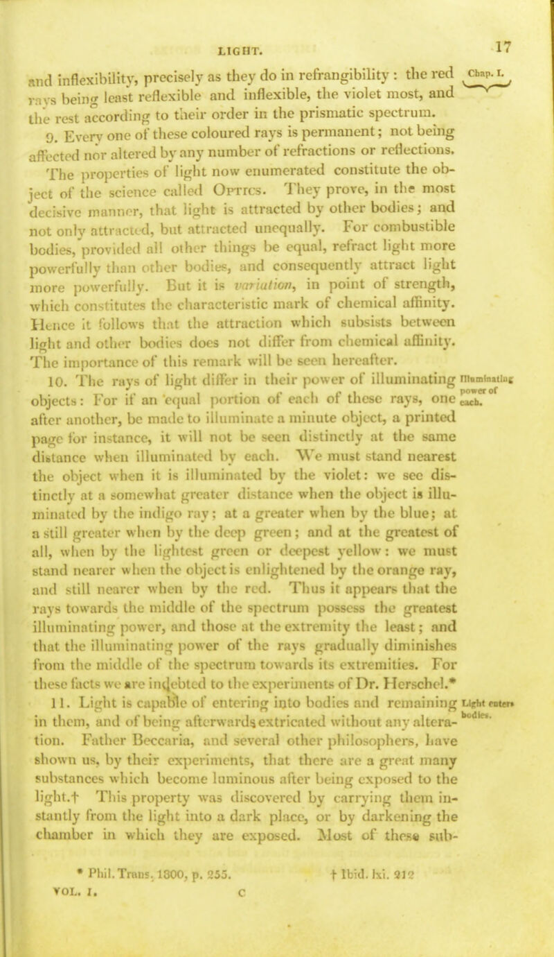 and inflexibility, precisely as they do in refrangibility : the red rays beirig least reflexible and inflexible, the violet most, and the rest according to their order in the prismatic spectrum. 9. Everv one of these coloured rays is permanent; not being affected nor altered by any number of refractions or reflections. The properties of light now enumerated constitute the ob- ject of the science called OpTrcs. They prove, in the most decisive manner, that light is attracted by other bodies; and not only attracted, but attracted unequally. For combustible bodies,provided all other things be equal, refract light more powerfully thnn other bodies, and consequently attract light more powerfully. But it is variudon, in point of strength, which constitutes the characteristic mark of chemical affinity. Hence it follows that the attraction which subsists between light and other bodies does not differ from chemical affinity. The importance of this remark will be seen hereafter. 10. The rays of light differ in their power of illuminating ni»min»tiU|; objects: For if an equal portion of each of these rays, one ^,7° after another, be made to illuminate a minute object, a printed page for instance, it will not be seen distinctly at the same distance when illuminated by each. We must stand nearest the object when it is illuminated by the violet: we sec dis- tinctly at a somewhat greater distance when the object is illu- minated bv the mdiigo ray: at a greater when bv the blue: at a still greater when by the deep green ; and at the greatest of all, when by the lightest green or deepest yellow: we must stand nearer when the object is enlightened by the orange ray, and still nearer when by the red. Thus it appears that the rays towards the middle of the spectrum possess the greatest illuminating power, and those at the extremity the least; and that the illuminating power of the rays gradually diminishes from the middle of the spectrum towards its extremities. For these fact- we are indebted to the experiments of Dr. Herschcl.* 11. Light is capable of entering into bodies and remaining UM enter* in them, and of being afterwards, extricated without any altera- di- tion. Father Beccaria, and several other philosophers, have shown us, by their experiments, that there are a great many substances which become luminous after being exposed to the light.f This property was discovered by carrying them in- stantly from the light into a dark place, or by darkening the chamber in which they are exposed. Most of thesa sub- • Phil. Trans, 1300, p. 255. VOL. I. C t Ibid. Ixi. 2K>