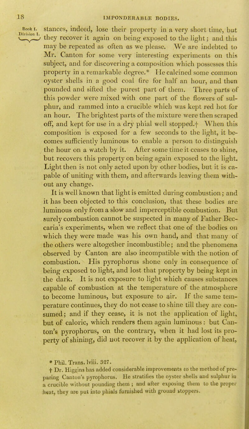 Rook i. stances, indeed, lose their property in a very short time, but Division I. , . . i • , if, . v^^.^ they recover it again on being exposed to the light; and this may be repeated as often as we please. We are indebted to Mr. Canton for some very interesting experiments on this subject, and for discovering a composition which possesses this property in a remarkable degree.* He calcined some common oyster shells in a good coal fire for half an hoar, and then pounded and sifted the purest part of them. Three parts of this powder were mixed with one part of the flowers of sul- phur, and rammed into a crucible which was kept red hot for an hour. The brightest parts of the mixture were then scraped off, and kept for use in a dry phial well stopped.f When this composition is exposed for a few seconds to the light, it be- comes sufficiently luminous to enable a person to distinguish the hour on a watch by it. After some time it ceases to shine, but recovers this property on being again exposed to the light. Light then is not only acted upon by other bodies, but it is ca- pable of uniting with them, and afterwards leaving them with- out any change. It is well known that light is emitted during combustion; and it has been objected to this conclusion, that these bodies are luminous only from a slow and imperceptible combustion. But surely combustion cannot be suspected in many of Father Bec- caria's experiments, when we reflect that one of the bodies on which they were made was his own hand, and that many of the others were altogether incombustible; and the phenomena observed by Canton are also incompatible with the notion of combustion. His pyrophorus shone only in consequence of being exposed to light, and lost that property by being kept in the dark. It is not exposure to light which causes substances capable of combustion at the temperature of the atmosphere to become luminous, but exposure to air. Jf the same tem- perature continues, they do not cease to shine till they are con- sumed; and if they cease, it is not the application of light, but of caloric, which renders them again luminous : but Can- ton's pyrophorus, on the contrary, when it had lost its pro- perty of shining, did not recover it by the application of heat, •Phil. Trans, lviii. 327. t Dr. Higgins has added considerable improvements to the method of pre- paring Canton's pyrophorus. He stratifies the oyster shells and sulphur in a crucible without pounding them ; and after exposing Cham to the proper heat, they are put into phials furnished with ground stoppers.