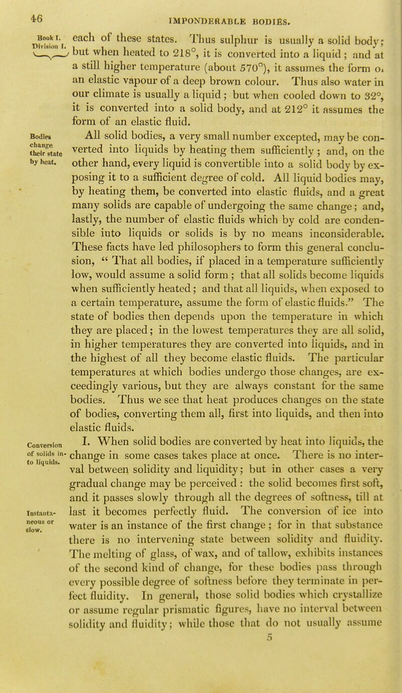 Book r. Division I Bodies change their state by heat. Conversion of solids in> to liquids. Instanta- neous or slow. IMPONDERABLE BODIES. each of these states. Thus sulphur is usually a solid body; , but when heated to 218°, it is converted into a liquid ; and at a still higher temperature (about 570°), it assumes the form Ol an elastic vapour of a deep brown colour. Thus also water in our climate is usually a liquid; but when cooled down to 32°, it is converted into a solid body, and at 212° it assumes the form of an elastic fluid. All solid bodies, a very small number excepted, may be con- verted into liquids by heating them sufficiently; and, on the other hand, every liquid is convertible into a solid body by ex- posing it to a sufficient degree of cold. All liquid bodies may, by heating them, be converted into elastic fluids, and a great many solids are capable of undergoing the same change; and, lastly, the number of elastic fluids which by cold are conden- sibie into liquids or solids is by no means inconsiderable. These facts have led philosophers to form this general conclu- sion,  That all bodies, if placed in a temperature sufficiently low, would assume a solid form ; that all solids become liquids when sufficiently heated; and that all liquids, when exposed to a certain temperature, assume the form of elastic fluids. The state of bodies then depends upon the temperature in which they are placed; in the lowest temperatures they are all solid, in higher temperatures they are converted into liquids, and in the highest of all they become elastic fluids. The particular temperatures at which bodies undergo those changes, are ex- ceedingly various, but they are always constant for the same bodies. Thus we see that heat produces changes on the state of bodies, converting them all, first into liquids, and then into elastic fluids. I. When solid bodies are converted by heat into liquids, the change in some cases takes place at once. There is no inter- val between solidity and liquidity; but in other cases a very gradual change may be perceived : the solid becomes first soft, and it passes slowly through all the degrees of softness, till at last it becomes perfectly fluid. The conversion of ice into water is an instance of the first change ; for in that substance there is no intervening state between solidity and fluidity. The melting of glass, of wax, and of tallow, exhibits instances of the second kind of change, for these bodies pass through every possible degree of softness before they terminate in per- fect fluidity. In general, those solid bodies which crystallize or assume regular prismatic figures, have no interval between solidity and fluidity; while those that do not usually assume 6