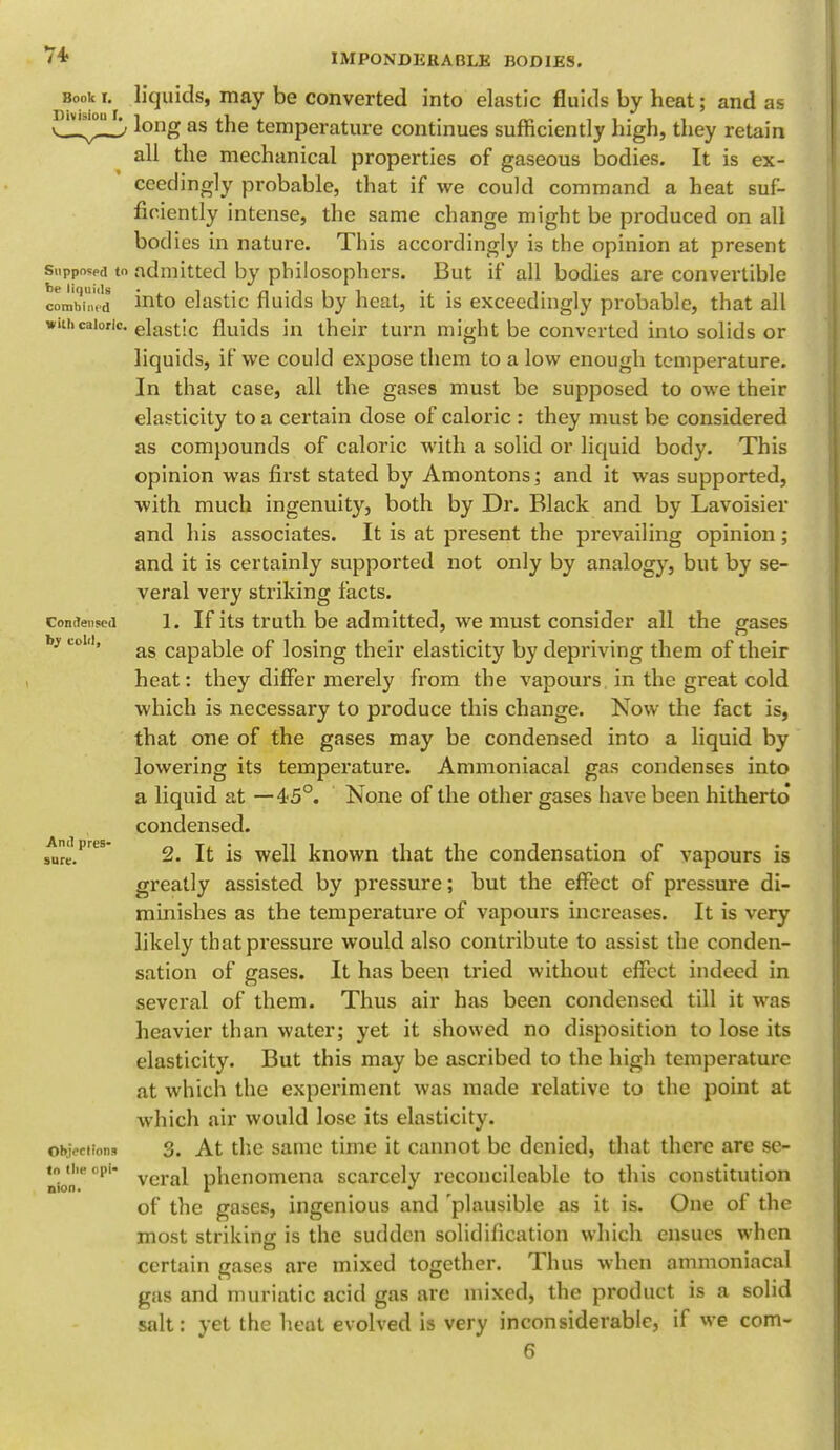 Book t. Division f. Suppospd to be liquids combined with caloric. Condensed by cold, And pres- sure. Object ions to the opi- nion. IMPONDERABLE BODIES. liquids, may be converted into elastic fluids by heat; and as long as the temperature continues sufficiently high, they retain all the mechanical properties of gaseous bodies. It is ex- ceedingly probable, that if we could command a heat suf- ficiently intense, the same change might be produced on all bodies in nature. This accordingly is the opinion at present admitted by philosophers. But if all bodies are convertible into elastic fluids by heat, it is exceedingly probable, that all elastic fluids in their turn might be converted into solids or liquids, if we could expose them to a low enough temperature. In that case, all the gases must be supposed to owe their elasticity to a certain dose of caloric : they must be considered as compounds of caloric with a solid or liquid body. This opinion was first stated by Amontons; and it was supported, with much ingenuity, both by Dr. Black and by Lavoisier and his associates. It is at present the prevailing opinion; and it is certainly supported not only by analogy, but by se- veral very striking facts. 1. If its truth be admitted, we must consider all the gases as capable of losing their elasticity by depriving them of their heat: they differ merely from the vapours in the great cold which is necessary to produce this change. Now the fact is, that one of the gases may be condensed into a liquid by lowering its temperature. Ammoniacal gas condenses into a liquid at —45°. None of the other gases have been hitherto* condensed. 2. It is well known that the condensation of vapours is greatly assisted by pressure; but the effect of pressure di- minishes as the temperature of vapours increases. It is very likely that pressure would also contribute to assist the conden- sation of gases. It has been tried without effect indeed in several of them. Thus air has been condensed till it was heavier than water; yet it showed no disposition to lose its elasticity. But this may be ascribed to the high temperature at which the experiment was made relative to the point at which air would lose its elasticity. 3. At the same time it cannot be denied, that there are se- veral phenomena scarcely reconcilcable to this constitution of the gases, ingenious and 'plausible as it is. One of the most striking is the sudden solidification which ensues when certain gases are mixed together. Thus when ammoniacal gas and muriatic acid gas arc mixed, the product is a solid salt: yet the heat evolved is very inconsiderable, if we com- 6