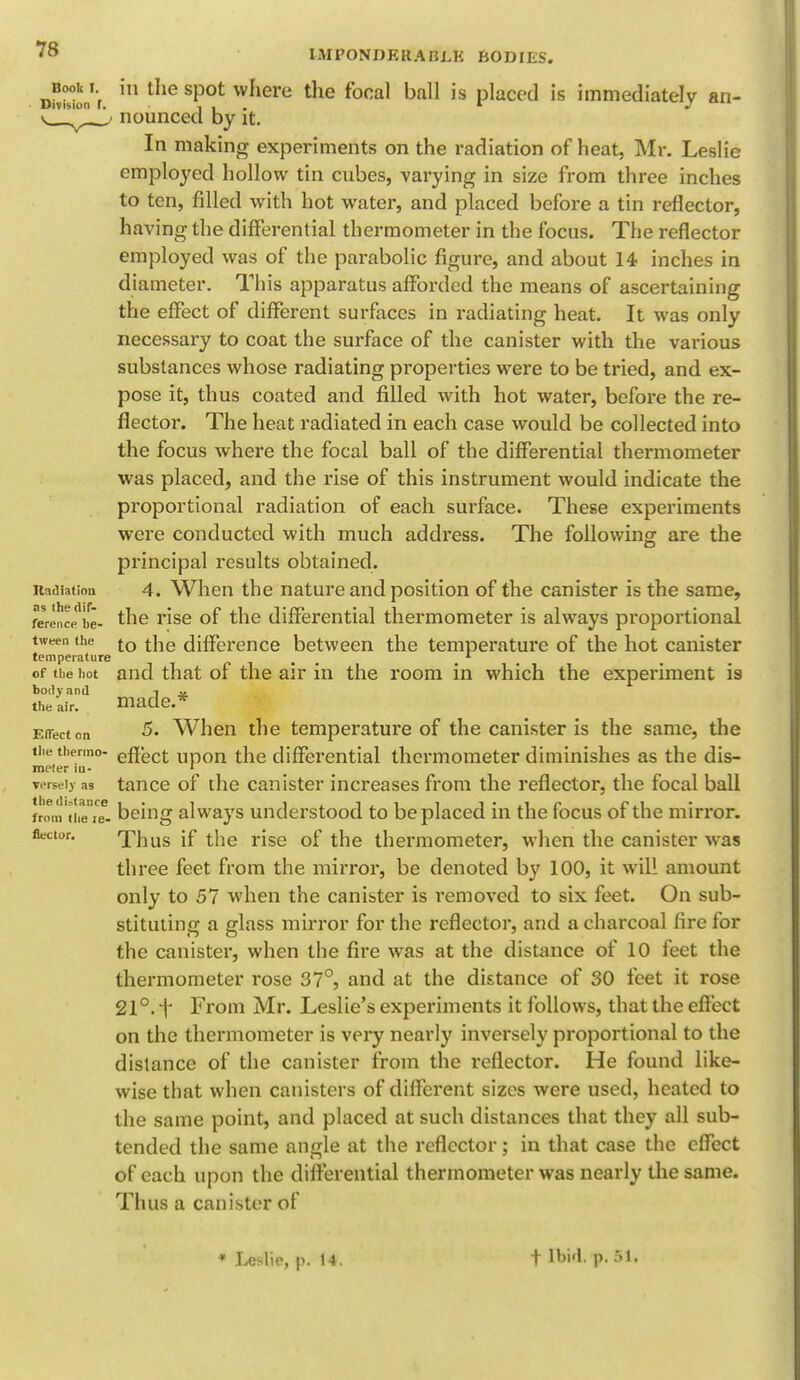 Book I. Division ' IMPONDERABLE BODIES. in the spot where the focal ball is placed is immediately an- nounced by it. In making experiments on the radiation of heat, Mr. Leslie employed hollow tin cubes, varying in size from three inches to ten, filled with hot water, and placed before a tin reflector, having the differential thermometer in the focus. The reflector employed was of the parabolic figure, and about 14> inches in diameter. This apparatus afforded the means of ascertaining the effect of different surfaces in radiating heat. It was only necessary to coat the surface of the canister with the various substances whose radiating properties were to be tried, and ex- pose it, thus coated and filled with hot water, before the re- flector. The heat radiated in each case would be collected into the focus where the focal ball of the differential thermometer was placed, and the rise of this instrument would indicate the proportional radiation of each surface. These experiments were conducted with much address. The following are the principal results obtained, itadiation 4. When the nature and position of the canister is the same, feren^be- the rise of the differential thermometer is always proportional tween the to t]le difference between the temperature of the hot canister temperature # 1 of the hot and that of the air in the room in which the experiment is body and ^ ., the air. made.* Effect on When the temperature of the canister is the same, the the thermo- effect ^pon the differential thermometer diminishes as the dis- ineter in- 1 verseiy as tance of the canister increases from the reflector, the focal ball from'tiie're. being always understood to be placed in the focus of the mirror. Hector. Thus if the rise of the thermometer, when the canister was three feet from the mirror, be denoted by 100, it will amount only to 57 when the canister is i-emoved to six feet. On sub- stituting a glass mirror for the reflector, and a charcoal fire for the canister, when the fire was at the distance of 10 feet the thermometer rose 37°, and at the distance of 30 feet it rose 21°. f From Mr. Leslie's experiments it follows, that the effect on the thermometer is very nearly inversely proportional to the distance of the canister from the reflector. He found like- wise that when canisters of different sizes were used, heated to the same point, and placed at such distances that they all sub- tended the same angle at the reflector; in that case the effect of each upon the differential thermometer was nearly the same. Thus a canister of