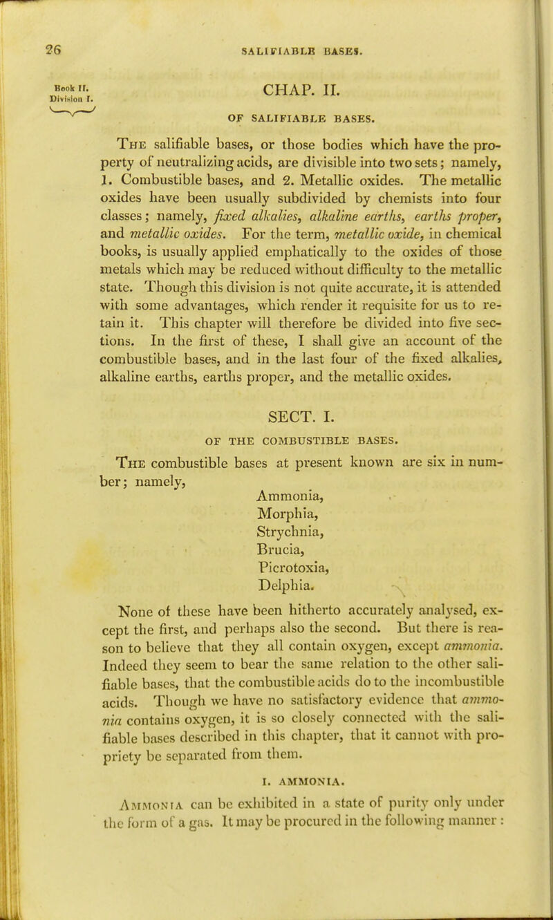 Book If. CHAP. II. Division I. OF SALIFIABLE BASES. The salifiable bases, or those bodies which have the pro- perty of neutralizing acids, are divisible into two sets; namely, 1. Combustible bases, and 2. Metallic oxides. The metallic oxides have been usually subdivided by chemists into four classes; namely, fixed alkalies, alkaline earths, eartlis proper, and metallic oxides. For the term, metallic oxide, in chemical books, is usually applied emphatically to the oxides of those metals which may be reduced without difficulty to the metallic state. Though this division is not quite accurate, it is attended with some advantages, which render it requisite for us to re- tain it. This chapter will therefore be divided into five sec- tions. In the first of these, I shall give an account of the combustible bases, and in the last four of the fixed alkalies, alkaline earths, earths proper, and the metallic oxides. SECT. I. OF THE COMBUSTIBLE BASES. The combustible bases at present known are six in num- ber; namely, Ammonia, Morphia, Strychnia, Brucia, Picrotoxia, Delphia. None of these have been hitherto accurately analysed, ex- cept the first, and perhaps also the second. But there is rea- son to believe that they all contain oxygen, except ammonia. Indeed they seem to bear the same relation to the other sali- fiable bases, that the combustible acids do to the incombustible acids. Though we have no satisfactory evidence that ammo- nia contains oxygen, it is so closely connected with the sali- fiable bases described in this chapter, that it cannot with pro- priety be separated from them. I. AMMONIA. Ammonia can be exhibited in a state of purity only under the form of a gas. It may be procured in the following manner :