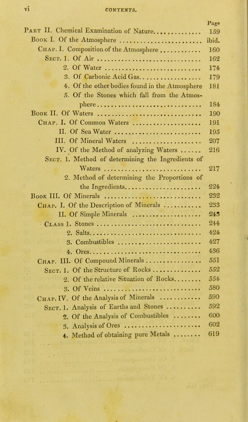 vi Page Part II. Chemical Examination of Nature. 159 Book I. Of the Atmosphere ibid. Chap. I. Composition of the Atmosphere 160 Sect. 1. Of Air 162 2. Of Water 174 3. Of Carbonic Acid Gas 179 4. Of the other bodies found in the Atmosphere 181 5. Of the Stones which fall from the Atmos- phere 184 Book II. Of Waters 190 Chap. I. Of Common Waters 191 II. Of Sea Water 195 III. Of Mineral Waters 207 IV. Of the Method of analyzing Waters 216 Sect. 1. Method of determining the Ingredients of Waters 217 2. Method of determining the Proportions of the Ingredients 224? Book III. Of Minerals 232 Chap. I. Of the Description of Minerals 233 II. Of Simple Minerals 243 Class 1. Stones 244 2. Salts 424 3. Combustibles 427 4. Ores 436 Chap. III. Of Compound Minerals 551 Sect. 1. Of the Structure of Rocks 552 2. Of the relative Situation of Rocks 554 3. Of Veins 580 Chap. IV. Of the Analysis of Minerals 590 Sect. 1. Analysis of Earths and Stones 592 2. Of the Analysis of Combustibles 600 3. Analysis of Ores 602