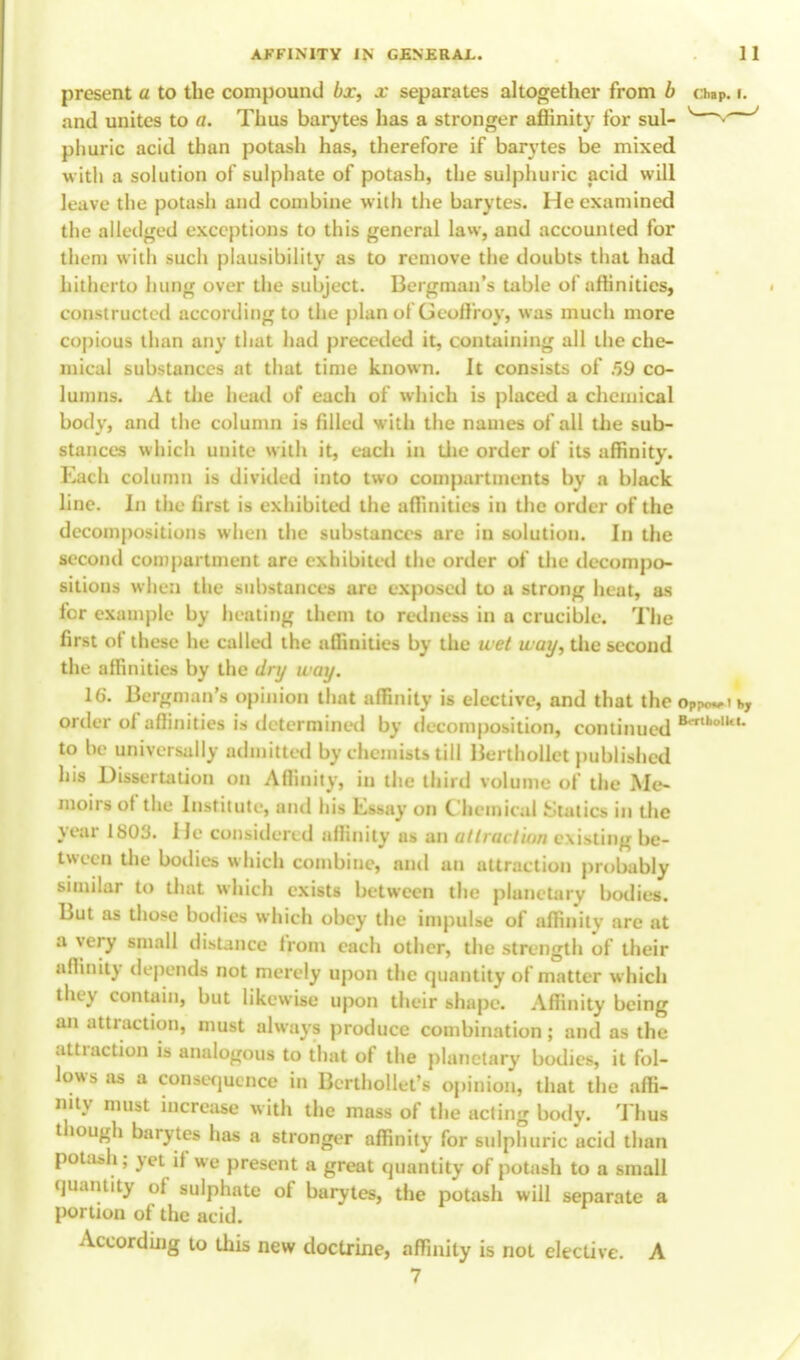 present a to the compound bx, x separates altogether from b chip. r. and unites to a. Thus barytes has a stronger affinity for sul- v * ' phuric acid than potash has, therefore if barytes be mixed with a solution of sulphate of potash, the sulphuric acid will leave the potash and combine with the barytes. He examined the allcdged exceptions to this general law, and accounted for them with such plausibility as to remove the doubts that had hitherto hung over the subject. Bergman's table of affinities, constructed according to the plan of Geoffroy, was much more copious than any that had preceded it, containing all the che- mical substances at that time known. It consists of 59 co- lumns. At the head of each of which is placed a chemical body, and the column is filled with the names of all the sub- stances which unite with it, each in the order of its affinity. Each column is divided into two compartments by a black line. In the first is exhibited the affinities in the order of the decompositions when the substances are in solution. In the second compartment are exhibited the order of the decompo- sitions when the substances are exposed to a strong heat, as for example by heating them to redness in a crucible. The first of these he called the affinities by the a ct uay, the second the affinities by the dry way. 16. Bergman's opinion that affinity is elective, and that the oP?wik, order of affinities is determined by decomposition, continued B*r,ho,,tU to be universally admitted by chemists till Berthollet published his Dissertation on Affinity, in the third volume of the Me- moirs of the Institute, and his Essay on Chemical .Statics in the year 1803. He considered affinity as an atlnn tiu/i existing be- tween the bodies which combine, and an attraction probably similar to that which exists between the planetary bodies. But as those bodies which obey the impulse of affinity are at a very small distance from each other, the strength of their affinity depends not merely upon the quantity of matter which they contain, but likewise upon their shape. Affinity being an attraction, must always produce combination; and as the attraction is analogous to that of the planetary bodies, it fol- lows as a consequence in Berthollet's opinion, that the affi- nity must increase with the mass of the acting body. Thus though barytes has a stronger affinity for sulphuric acid than potash; yet if we present a great quantity of potash to a small quantity of sulphate of barytes, the potash will separate a portion of the acid. According to this new doctrine, affinity is not elective. A 7