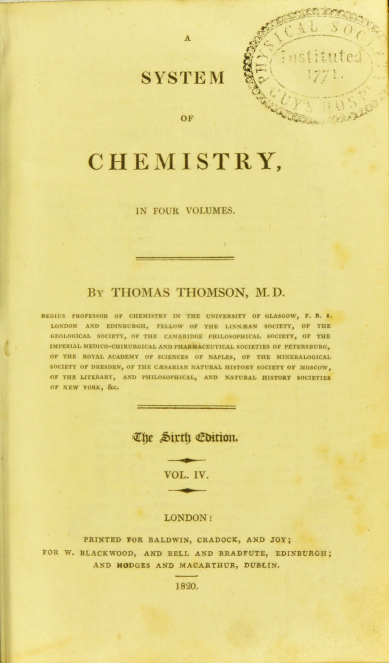 SYSTEM OF ^4 CHEMISTRY, IN FOUR VOLUMES. By THOMAS THOMSON, M. D. regius professor or chemistry in the university or Glasgow, r. R. t. LONDON AND EDINBURGH, rELLOW or THE LINN/SAN SOCIETY, Or THE GEOLOGICAL SOCIETY, OP THE CAM BRIDGE PHILOSOPHICAL SOCIETY, OF THE IMPERIAL MEDICO-CHIRURGICAL AND PHARMACEUTICAL SOCIETIES Or PETERSBURG, or THE ROYAL ACADEMY Or SCIENCES Or NAPLES, OP THE MINERALOGICAL SOCIETY Or DRESDEN, or THE C.SSAHIAN NATURAL HISTORY SOCIETY OF MOSCOW, OP THE LITERARY, AND PHILOSOPHICAL, AND NATURAL HISTORY SOCIETIES Of NEW YORK, &C. ZDc (bivtil ^tHrion. VOL. IV. LONDON PRINTED FOR BALDWIN, CRADOCK, AND JOY ; FOR W. BLACKWOOD, AND BELL AND BRADFUTE, EDINBURGH; AND HODGES AND MACARTHL7R, DUBLIN. 18'20.