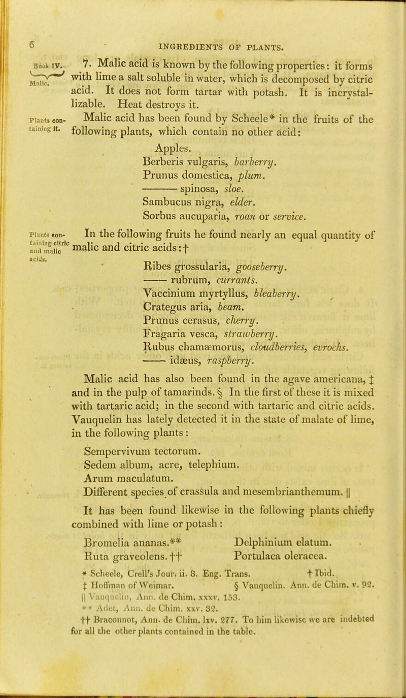 Book iv. 7. Malic acid is known by the following properties: it forms *nmtj witn hme a salt soluble in water, which is decomposed by citric acid. It does not form tartar with potash. It is incrystal- lizable. Heat destroys it. pimt, eon- Malic acid has been found by Scheele* in the fruits of the taining it. following plants, which contain no other acid: Apples. Berberis vulgaris, barberry. Prunus domestica, plum. spinosa, sloe. Sambucus nigra, elder. Sorbus aucuparia, roan or service. plants ton- In the following fruits he found nearly an equal quantity of 2S2* malic and citric acids: f Ribes grossularia, gooseberry. rubrum, currants. Vaccinium myrtyllus, bhaberry. Crategus aria, beam. Prunus cerasus, cherry. Fragaria vesca, strawberry. Rubus chamaemorus, cloudberries, evrochs. idaeus, raspberry. Malic acid has also been found in the agave americana, J and in the pulp of tamarinds. § In the first of these it is mixed with tartaric acid; in the second with tartaric and citric acids. Vauquelin has lately detected it in the state of malate of lime, in the following plants : Sempervivum tectorum. Sedem album, acre, telephium. Arum maculatum. Different species of crassula and mesembrianthemum. || It has been found likewise in the following plants chiefly combined with lime or potash : Bromelia ananas.** Delphinium datum. Ruta graveolens. ft Portulaca olcracea. * Scheele, Crell's Joui\ ii. 8. Eng. Trans. t Ibid. X Hoffman of Weimar. § Vauquelin. Ann. de Chim. v. 92. || Vauquelin, Ann. de Chim. xxxv. 153. ** Adet, Ann. de Chim. xxv. 32. ff Braconnot, Ann. de Chim. lxv. 277. To him likewise we are indebted for all the other plants contained in the table.