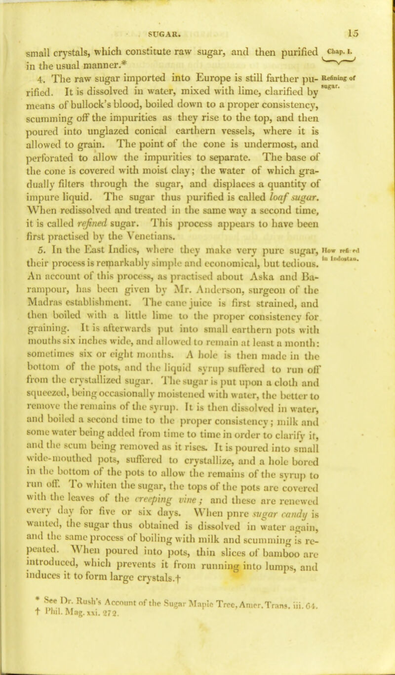 small crystals, which constitute raw sugar, and then purified cuaP. i. in the usual manner.* V * 4. The raw sugar imported into Europe is still farther pu- Vetoing 0r rificd. It is dissolved in water, mixed with lime, clarified by ° means of bullock's blood, boiled down to a proper consistency, scumming off the impurities as they rise to the top, and then poured into unglazed conical carthern vessels, where it is allowed to grain. The point of the cone is undermost, and perforated to allow the impurities to separate. The base of the cone is covered with moist clay; the water of which gra- dually filters through the sugar, and displaces a quantity of impure liquid. The sugar thus purified is called loaf sugar. When redissolved and treated in the same way a second time, it is called refined sugar. This process appears to have been first practised by the Venetians. 5. In the East Indies, where they make very pure sugar, How n-e r.i their process is remarkably simpK' ami economical, but tedious. ° lodo,u* An account of this process, as practised about Aska and Ba- rampour, has been given by Mr. Anderson, surgeon of the Madras establishment. The cane juice is first strained, and then boiled with a little- lime to the proper consistency for graining. It is afterwards put into small enrthern pots with mouths six inches wide, and allowed to remain at least a month: sometimes six or eight months. A hole is then made in the bottom of the pots, and the liquid syrup suffered to run off from the crystallized sugar. The sugar is put upon a cloth and squeezed, being occasionally moistened with water, the better to remove the remains of the syrup. It is then dissolved in water, and boiled a second time to the proper consistency; milk and some water being added from time to time in order to clarify it, ami the scum being removetl as it rises. It is poured into small wide-mouthed pots, suffered to crystallize, and a hole bored in the bottom of the pots to allow the remains of the syrup to run off. To whiten the sugar, the tops of the pots are covered with the leaves of the aceping vine ; and these are renew ed every day for five or six days. When pnre si/gar candy is wanted, the sugar thus obtained is dissolved in water again, and the same process of boiling with milk and scumming is re- peated. When poured into pots, thin slices of bamboo are introduced, which prevents it from running into lumps, and induces it to form large crystals.f * S'e}\r: Ru*h's Acco,,nt nf th? Sugar Maple Tree, Amor.Trans, iii. 64. t I ml. Mag. xxi. '272.