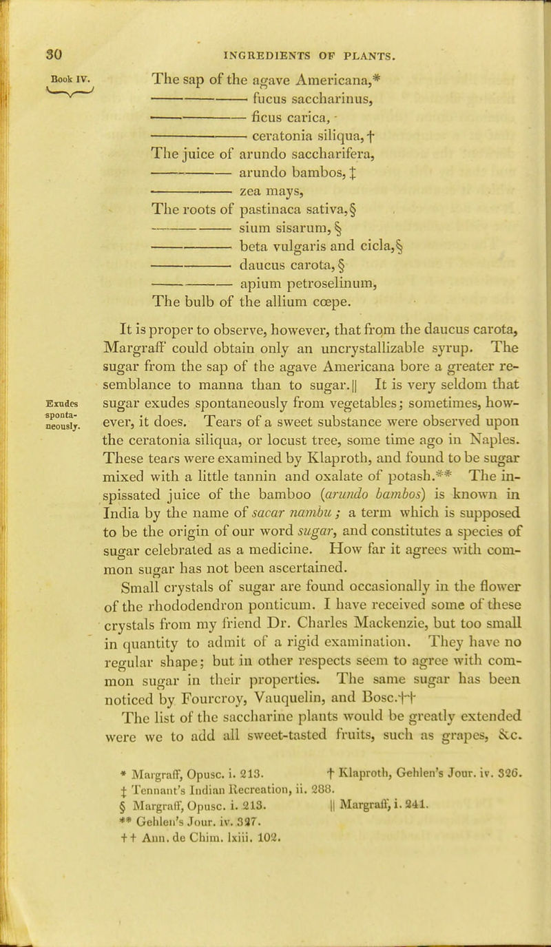 Book IV. Exudes sponta- neously. The sap of the agave Americana,* fucus saccharinus, ■ ■ ficus carica, ■ ceratonia siliqua, f The juice of arundo saccharifera, arundo bambos, X • zea mays, The roots of pastinaca sativa,§ shim sisarum, § beta vulgaris and cicla,§ daucus carota, § apium petroselmum, The bulb of the allium ccepe. It is proper to observe, however, that from the daucus carota, Margraff' could obtain only an uncrystallizable syrup. The sugar from the sap of the agave Americana bore a greater re- semblance to manna than to sugar.|| It is very seldom that sugar exudes spontaneously from vegetables; sometimes, how- ever, it does. Tears of a sweet substance were observed upon the ceratonia siliqua, or locust tree, some time ago in Naples. These tears were examined by Klaproth, and found to be sugar mixed with a little tannin and oxalate of potash.** The in- spissated juice of the bamboo {arundo bambos) is known in India by the name of sacar nambu ; a term which is supposed to be the origin of our word sugar, and constitutes a species of sugar celebrated as a medicine. How far it agrees with com- mon sugar has not been ascertained. Small crystals of sugar are found occasionally in the flower of the rhododendron ponticum. I have received some of these crystals from my friend Dr. Charles Mackenzie, but too small in quantity to admit of a rigid examination. They have no regular shape; but in other respects seem to agree with com- mon sugar in their properties. The same sugar has been noticed by Fourcroy, Vauquelin, and Bosc.ft Thc list of the saccharine plants would be greatly extended were we to add all sweet-tasted fruits, such as grapes, Sec. * Margraff, Opusc. i. 213. f Klaproth, Gehlen's Jour. iv. 326. % Tennant's Indian Recreation, ii. 288. § Margraff, Opusc. i. 213. || Margraff, i. 241. ** Gehlen's Jour. iv. 337.